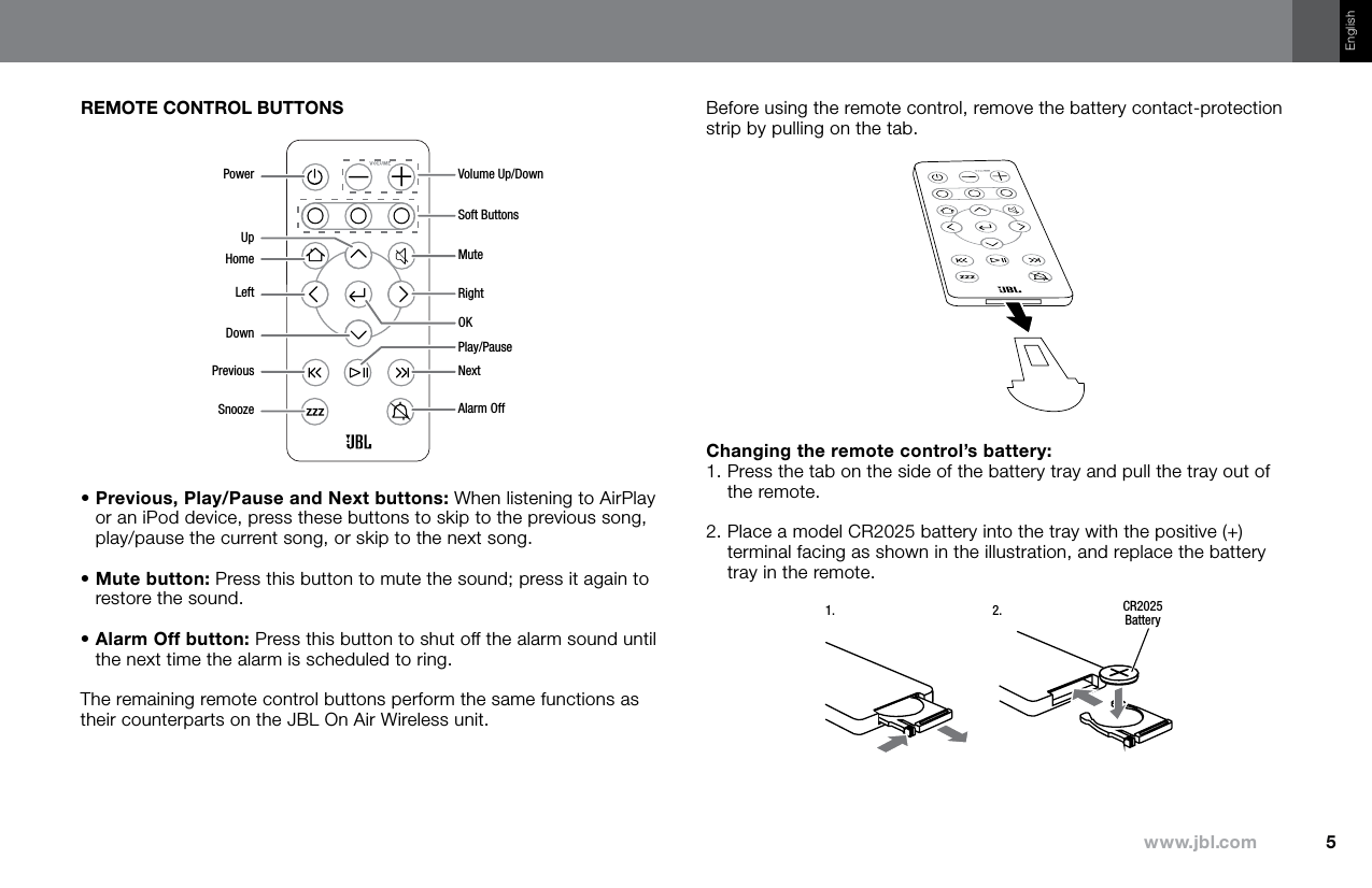 5www.jbl.comEnglishREMOTE CONTROL BUTTONSVolume Up/DownPowerUpHomeLeftDownPreviousSnoozeSoft ButtonsMuteRightOKPlay/PauseNextAlarm Off•  Previous, Play/Pause and Next buttons: When listening to AirPlay or an iPod device, press these buttons to skip to the previous song, play/pause the current song, or skip to the next song.•  Mute button: Press this button to mute the sound; press it again to restore the sound.•  Alarm Off button: Press this button to shut off the alarm sound until the next time the alarm is scheduled to ring.The remaining remote control buttons perform the same functions as their counterparts on the JBL On Air Wireless unit.Before using the remote control, remove the battery contact-protection strip by pulling on the tab.Changing the remote control’s battery: 1.  Press the tab on the side of the battery tray and pull the tray out of the remote.2.  Place a model CR2025 battery into the tray with the positive (+) terminal facing as shown in the illustration, and replace the battery tray in the remote.CR2025Battery1. 2.