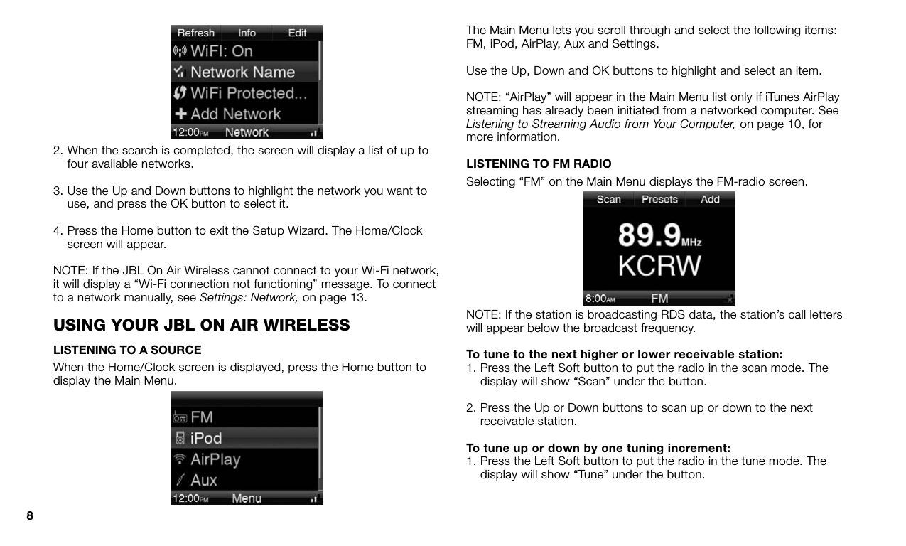 82.  When the search is completed, the screen will display a list of up to four available networks.3.  Use the Up and Down buttons to highlight the network you want to use, and press the OK button to select it.4.  Press the Home button to exit the Setup Wizard. The Home/Clock screen will appear.NOTE: If the JBL On Air Wireless cannot connect to your Wi-Fi network, it will display a “Wi-Fi connection not functioning” message. To connect to a network manually, see Settings: Network, on page 13.using yOur JBl On air wirelessLISTENING TO A SOURCEWhen the Home/Clock screen is displayed, press the Home button to display the Main Menu.The Main Menu lets you scroll through and select the following items: FM, iPod, AirPlay, Aux and Settings.Use the Up, Down and OK buttons to highlight and select an item. NOTE: “AirPlay” will appear in the Main Menu list only if iTunes AirPlay streaming has already been initiated from a networked computer. See Listening to Streaming Audio from Your Computer, on page 10, for more information.LISTENING TO FM RADIOSelecting “FM” on the Main Menu displays the FM-radio screen.NOTE: If the station is broadcasting RDS data, the station’s call letters will appear below the broadcast frequency.To tune to the next higher or lower receivable station: 1.  Press the Left Soft button to put the radio in the scan mode. The display will show “Scan” under the button.2.  Press the Up or Down buttons to scan up or down to the next receivable station.To tune up or down by one tuning increment: 1.  Press the Left Soft button to put the radio in the tune mode. The display will show “Tune” under the button.