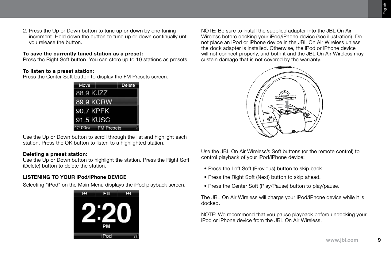 9www.jbl.comEnglish2.  Press the Up or Down button to tune up or down by one tuning increment. Hold down the button to tune up or down continually until you release the button.To save the currently tuned station as a preset: Press the Right Soft button. You can store up to 10 stations as presets.To listen to a preset station: Press the Center Soft button to display the FM Presets screen.Use the Up or Down button to scroll through the list and highlight each station. Press the OK button to listen to a highlighted station.Deleting a preset station: Use the Up or Down button to highlight the station. Press the Right Soft (Delete) button to delete the station.LISTENING TO YOUR iPod/iPhone DEVICESelecting “iPod” on the Main Menu displays the iPod playback screen.NOTE: Be sure to install the supplied adapter into the JBL On Air Wireless before docking your iPod/iPhone device (see illustration). Do not place an iPod or iPhone device in the JBL On Air Wireless unless the dock adapter is installed. Otherwise, the iPod or iPhone device will not connect properly, and both it and the JBL On Air Wireless may sustain damage that is not covered by the warranty.Use the JBL On Air Wireless’s Soft buttons (or the remote control) to control playback of your iPod/iPhone device:• Press the Left Soft (Previous) button to skip back.• Press the Right Soft (Next) button to skip ahead.• Press the Center Soft (Play/Pause) button to play/pause.The JBL On Air Wireless will charge your iPod/iPhone device while it is docked.NOTE: We recommend that you pause playback before undocking your iPod or iPhone device from the JBL On Air Wireless.