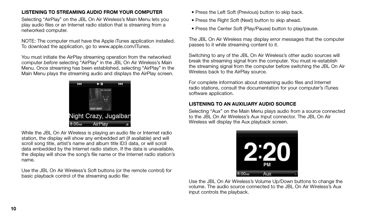 10LISTENING TO STREAMING AUDIO FROM YOUR COMPUTERSelecting “AirPlay” on the JBL On Air Wireless’s Main Menu lets you play audio files or an Internet radio station that is streaming from a networked computer. NOTE: The computer must have the Apple iTunes application installed. To download the application, go to www.apple.com/iTunes. You must initiate the AirPlay streaming operation from the networked computer before selecting “AirPlay” in the JBL On Air Wireless’s Main Menu. Once streaming has been established, selecting “AirPlay” in the Main Menu plays the streaming audio and displays the AirPlay screen.While the JBL On Air Wireless is playing an audio file or Internet radio station, the display will show any embedded art (if available) and will scroll song title, artist’s name and album title ID3 data, or will scroll data embedded by the Internet radio station. If the data is unavailable, the display will show the song’s file name or the Internet radio station’s name.Use the JBL On Air Wireless’s Soft buttons (or the remote control) for basic playback control of the streaming audio file:• Press the Left Soft (Previous) button to skip back.• Press the Right Soft (Next) button to skip ahead.• Press the Center Soft (Play/Pause) button to play/pause.The JBL On Air Wireless may display error messages that the computer passes to it while streaming content to it.Switching to any of the JBL On Air Wireless’s other audio sources will break the streaming signal from the computer. You must re-establish the streaming signal from the computer before switching the JBL On Air Wireless back to the AirPlay source. For complete information about streaming audio files and Internet radio stations, consult the documentation for your computer’s iTunes software application.LISTENING TO AN AUXILIARY AUDIO SOURCESelecting “Aux” on the Main Menu plays audio from a source connected to the JBL On Air Wireless’s Aux Input connector. The JBL On Air Wireless will display the Aux playback screen.Use the JBL On Air Wireless’s Volume Up/Down buttons to change the volume. The audio source connected to the JBL On Air Wireless’s Aux input controls the playback.  
