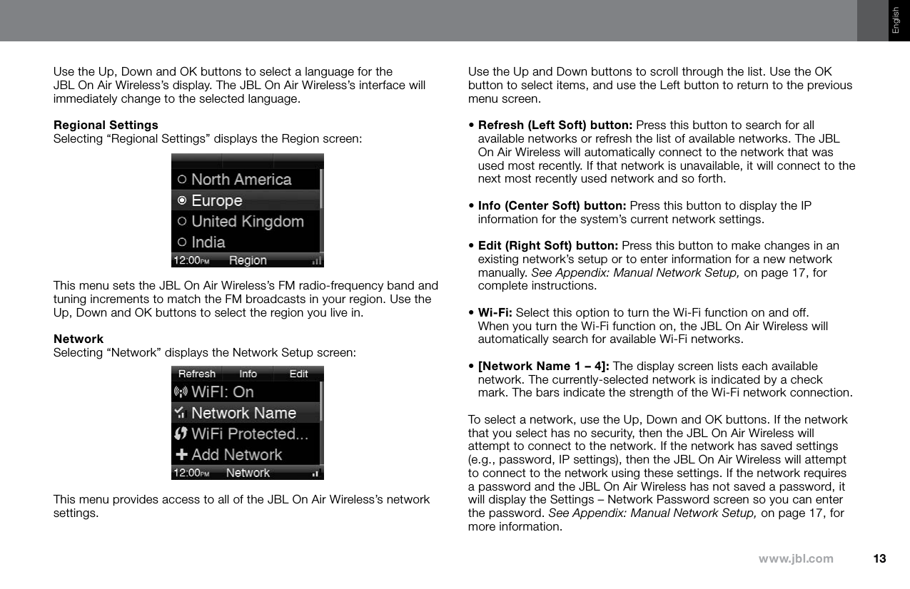 13www.jbl.comEnglishUse the Up, Down and OK buttons to select a language for the  JBL On Air Wireless’s display. The JBL On Air Wireless’s interface will immediately change to the selected language.Regional SettingsSelecting “Regional Settings” displays the Region screen:This menu sets the JBL On Air Wireless’s FM radio-frequency band and tuning increments to match the FM broadcasts in your region. Use the Up, Down and OK buttons to select the region you live in.NetworkSelecting “Network” displays the Network Setup screen:This menu provides access to all of the JBL On Air Wireless’s network settings. Use the Up and Down buttons to scroll through the list. Use the OK button to select items, and use the Left button to return to the previous menu screen.•  Refresh (Left Soft) button: Press this button to search for all available networks or refresh the list of available networks. The JBL On Air Wireless will automatically connect to the network that was used most recently. If that network is unavailable, it will connect to the next most recently used network and so forth.•  Info (Center Soft) button: Press this button to display the IP information for the system’s current network settings.•  Edit (Right Soft) button: Press this button to make changes in an existing network’s setup or to enter information for a new network manually. See Appendix: Manual Network Setup, on page 17, for complete instructions.•  Wi-Fi: Select this option to turn the Wi-Fi function on and off. When you turn the Wi-Fi function on, the JBL On Air Wireless will automatically search for available Wi-Fi networks.•  [Network Name 1 – 4]: The display screen lists each available network. The currently-selected network is indicated by a check mark. The bars indicate the strength of the Wi-Fi network connection. To select a network, use the Up, Down and OK buttons. If the network that you select has no security, then the JBL On Air Wireless will attempt to connect to the network. If the network has saved settings (e.g., password, IP settings), then the JBL On Air Wireless will attempt to connect to the network using these settings. If the network requires a password and the JBL On Air Wireless has not saved a password, it will display the Settings – Network Password screen so you can enter the password. See Appendix: Manual Network Setup, on page 17, for more information. 