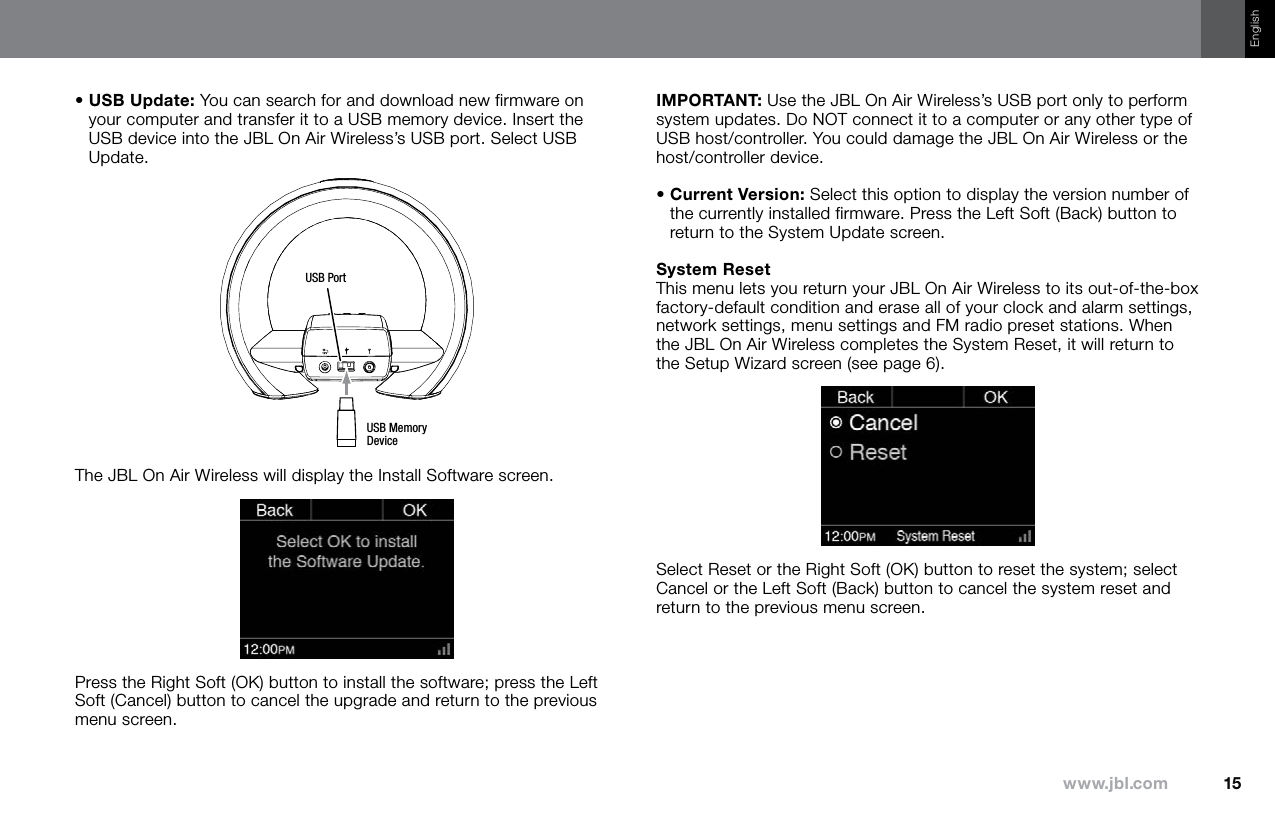 15www.jbl.comEnglish•  USB Update: You can search for and download new firmware on your computer and transfer it to a USB memory device. Insert the USB device into the JBL On Air Wireless’s USB port. Select USB Update.USB Memory DeviceUSB PortThe JBL On Air Wireless will display the Install Software screen.Press the Right Soft (OK) button to install the software; press the Left Soft (Cancel) button to cancel the upgrade and return to the previous menu screen. IMPORTANT: Use the JBL On Air Wireless’s USB port only to perform system updates. Do NOT connect it to a computer or any other type of USB host/controller. You could damage the JBL On Air Wireless or the host/controller device. •  Current Version: Select this option to display the version number of the currently installed firmware. Press the Left Soft (Back) button to return to the System Update screen.System ResetThis menu lets you return your JBL On Air Wireless to its out-of-the-box factory-default condition and erase all of your clock and alarm settings, network settings, menu settings and FM radio preset stations. When the JBL On Air Wireless completes the System Reset, it will return to the Setup Wizard screen (see page 6).Select Reset or the Right Soft (OK) button to reset the system; select Cancel or the Left Soft (Back) button to cancel the system reset and return to the previous menu screen.