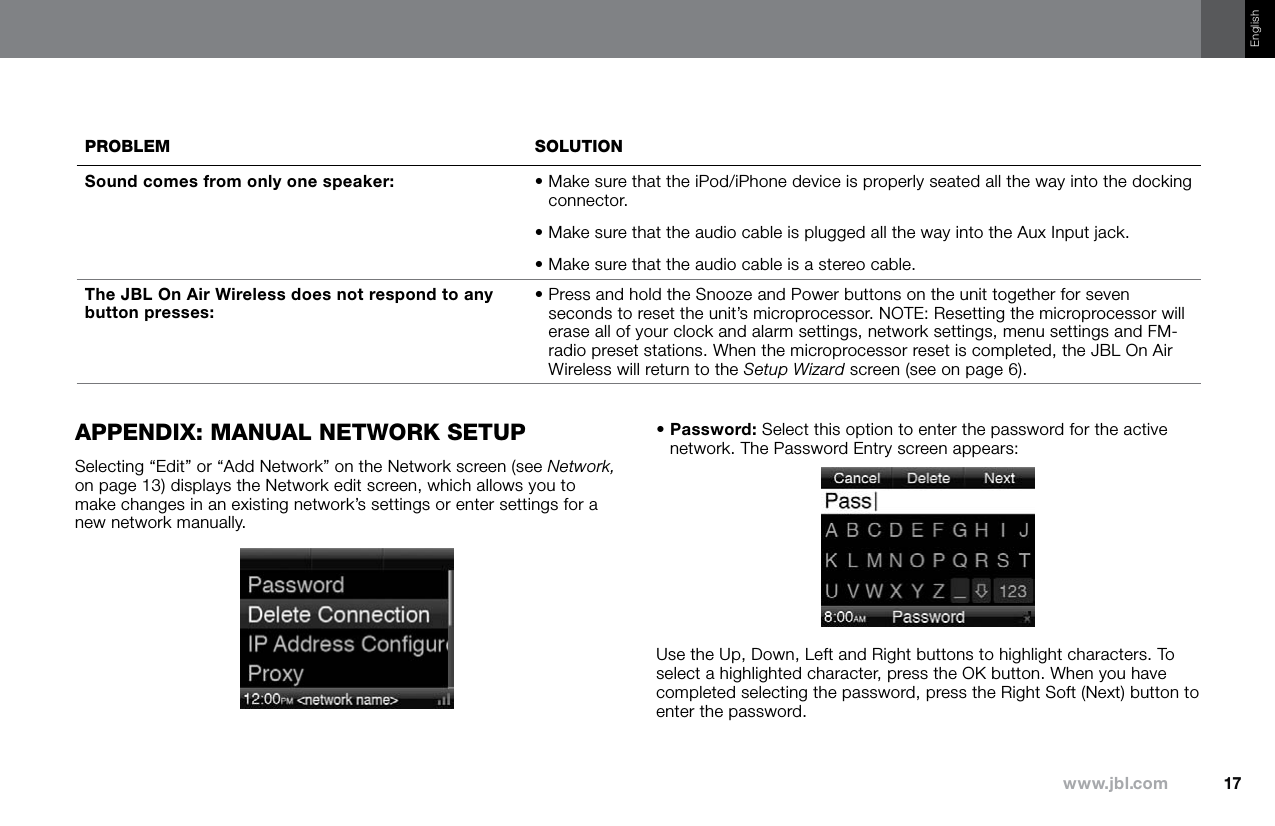 17www.jbl.comEnglishprOBleM sOluTiOnSound comes from only one speaker: •  Make sure that the iPod/iPhone device is properly seated all the way into the docking connector.• Make sure that the audio cable is plugged all the way into the Aux Input jack.• Make sure that the audio cable is a stereo cable.The JBL On Air Wireless does not respond to any button presses:•  Press and hold the Snooze and Power buttons on the unit together for seven seconds to reset the unit’s microprocessor. NOTE: Resetting the microprocessor will erase all of your clock and alarm settings, network settings, menu settings and FM-radio preset stations. When the microprocessor reset is completed, the JBL On Air Wireless will return to the Setup Wizard screen (see on page 6).appendix: Manual neTwOrk seTupSelecting “Edit” or “Add Network” on the Network screen (see Network, on page 13) displays the Network edit screen, which allows you to make changes in an existing network’s settings or enter settings for a new network manually.•  Password: Select this option to enter the password for the active network. The Password Entry screen appears:Use the Up, Down, Left and Right buttons to highlight characters. To select a highlighted character, press the OK button. When you have completed selecting the password, press the Right Soft (Next) button to enter the password.