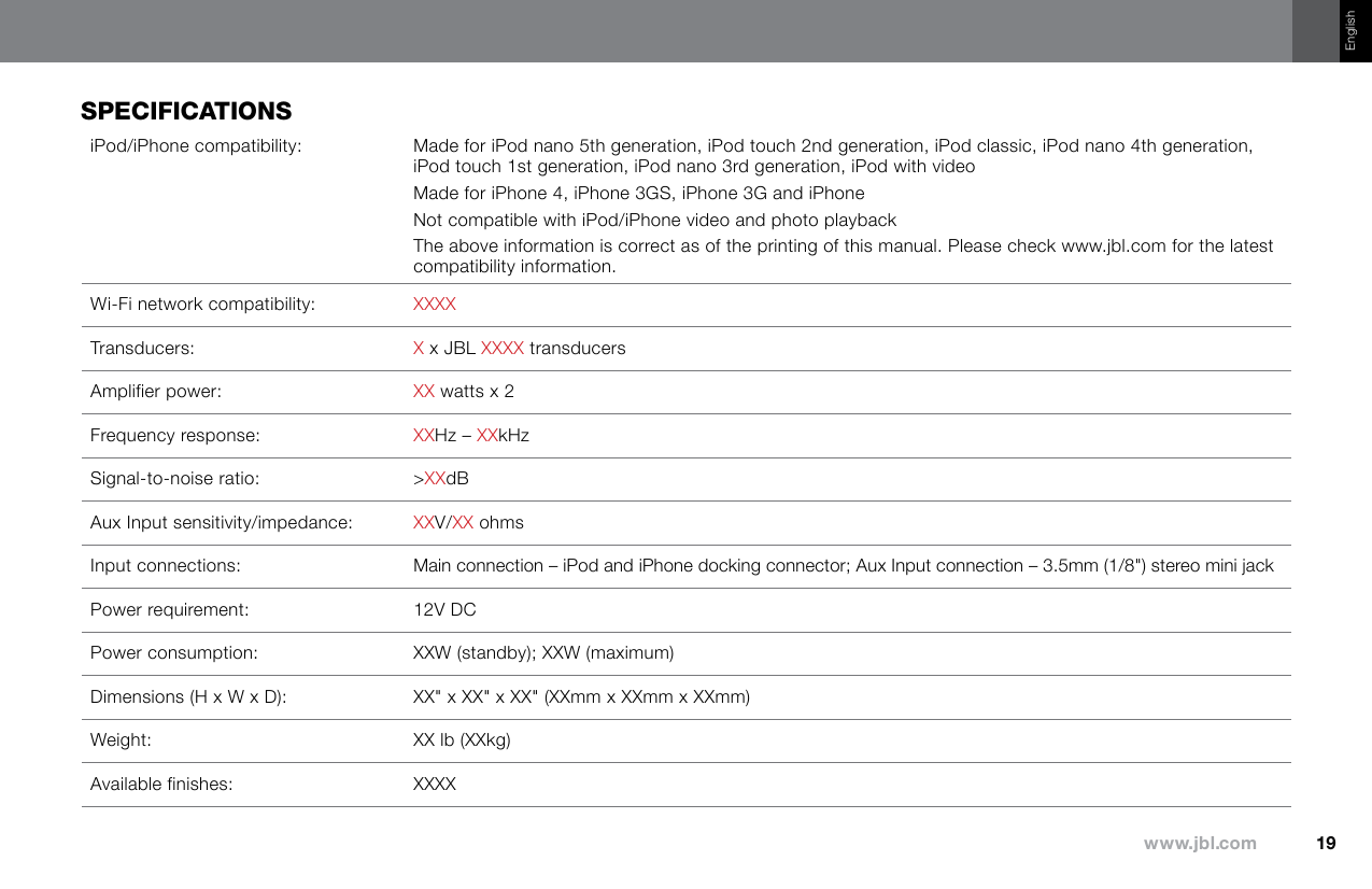 19www.jbl.comEnglishspeCifiCaTiOnsiPod/iPhone compatibility: Made for iPod nano 5th generation, iPod touch 2nd generation, iPod classic, iPod nano 4th generation, iPod touch 1st generation, iPod nano 3rd generation, iPod with videoMade for iPhone 4, iPhone 3GS, iPhone 3G and iPhoneNot compatible with iPod/iPhone video and photo playbackThe above information is correct as of the printing of this manual. Please check www.jbl.com for the latest compatibility information.Wi-Fi network compatibility: XXXXTransducers: X x JBL XXXX transducersAmplifier power: XX watts x 2Frequency response: XXHz – XXkHzSignal-to-noise ratio: &gt;XXdBAux Input sensitivity/impedance: XXV/XX ohmsInput connections: Main connection – iPod and iPhone docking connector; Aux Input connection – 3.5mm (1/8&quot;) stereo mini jackPower requirement: 12V DCPower consumption: XXW (standby); XXW (maximum)Dimensions (H x W x D): XX&quot; x XX&quot; x XX&quot; (XXmm x XXmm x XXmm)Weight: XX lb (XXkg)Available finishes: XXXX