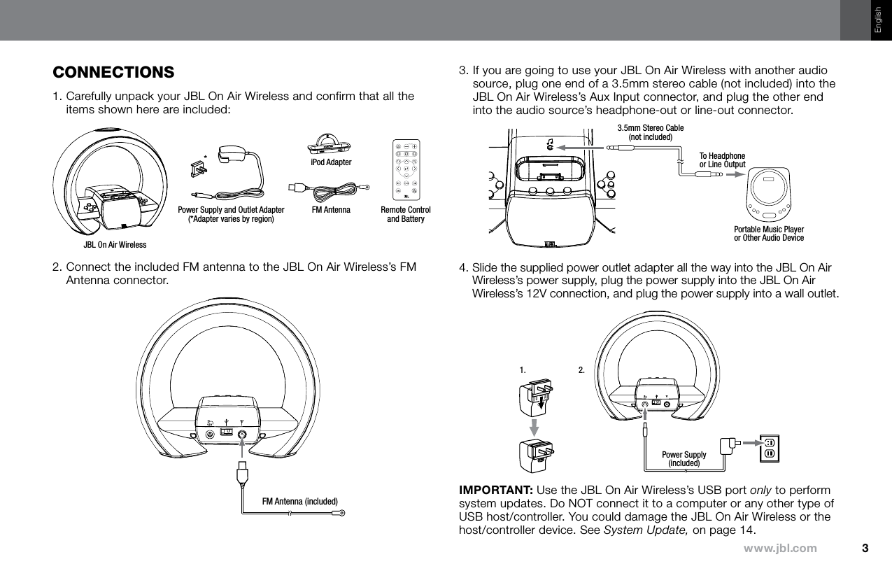 3www.jbl.comEnglishCOnneCTiOns1.  Carefully unpack your JBL On Air Wireless and confirm that all the items shown here are included:iPod AdapterJBL On Air WirelessRemote Controland BatteryFM AntennaPower Supply and Outlet Adapter(*Adapter varies by region)*2.  Connect the included FM antenna to the JBL On Air Wireless’s FM Antenna connector.FM Antenna (included)3.  If you are going to use your JBL On Air Wireless with another audio source, plug one end of a 3.5mm stereo cable (not included) into the JBL On Air Wireless’s Aux Input connector, and plug the other end into the audio source’s headphone-out or line-out connector.3.5mm Stereo Cable(not included)To Headphoneor Line OutputPortable Music Playeror Other Audio Device4.  Slide the supplied power outlet adapter all the way into the JBL On Air Wireless’s power supply, plug the power supply into the JBL On Air Wireless’s 12V connection, and plug the power supply into a wall outlet.Power Supply(included)1. 2.IMPORTANT: Use the JBL On Air Wireless’s USB port only to perform system updates. Do NOT connect it to a computer or any other type of USB host/controller. You could damage the JBL On Air Wireless or the host/controller device. See System Update, on page 14.