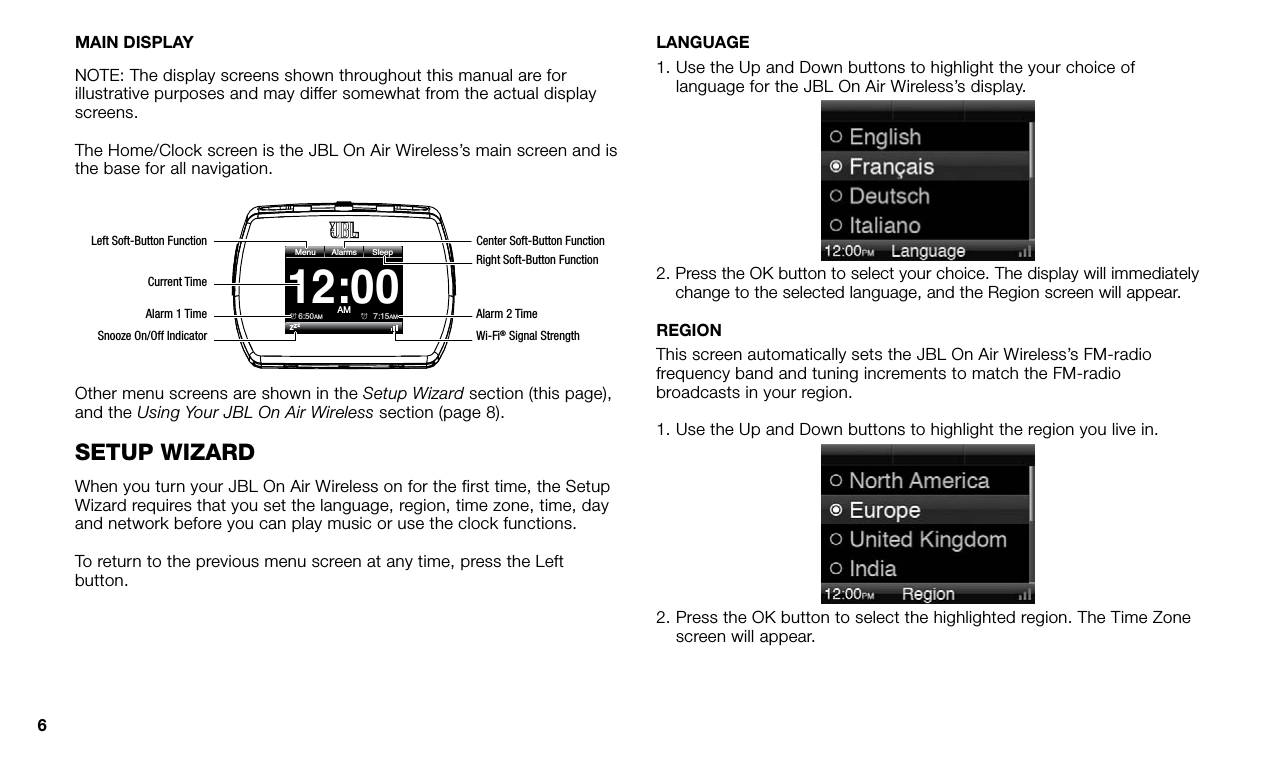 6MAIN DISPLAYNOTE: The display screens shown throughout this manual are for illustrative purposes and may differ somewhat from the actual display screens.The Home/Clock screen is the JBL On Air Wireless’s main screen and is the base for all navigation.12:00AMMenu6:50AMZZZ7:15AMAlarmsSleepRight Soft-Button FunctionAlarm 2 TimeWi-Fi® Signal StrengthCenter Soft-Button FunctionLeft Soft-Button FunctionAlarm 1 TimeSnooze On/Off IndicatorCurrent TimeOther menu screens are shown in the Setup Wizard section (this page), and the Using Your JBL On Air Wireless section (page 8).seTup wizardWhen you turn your JBL On Air Wireless on for the first time, the Setup Wizard requires that you set the language, region, time zone, time, day and network before you can play music or use the clock functions.To return to the previous menu screen at any time, press the Left button.LANGUAGE1.  Use the Up and Down buttons to highlight the your choice of language for the JBL On Air Wireless’s display.2.  Press the OK button to select your choice. The display will immediately change to the selected language, and the Region screen will appear.REGIONThis screen automatically sets the JBL On Air Wireless’s FM-radio frequency band and tuning increments to match the FM-radio broadcasts in your region. 1. Use the Up and Down buttons to highlight the region you live in.2.  Press the OK button to select the highlighted region. The Time Zone screen will appear.