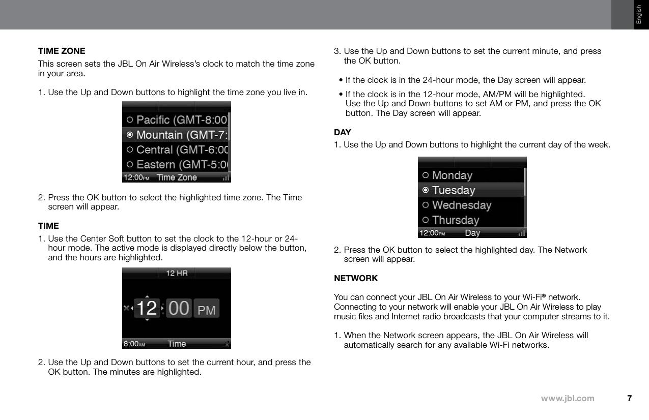 7www.jbl.comEnglishTIME ZONEThis screen sets the JBL On Air Wireless’s clock to match the time zone in your area. 1. Use the Up and Down buttons to highlight the time zone you live in.2.  Press the OK button to select the highlighted time zone. The Time screen will appear.TIME1.  Use the Center Soft button to set the clock to the 12-hour or 24-hour mode. The active mode is displayed directly below the button, and the hours are highlighted.2.  Use the Up and Down buttons to set the current hour, and press the OK button. The minutes are highlighted.3.  Use the Up and Down buttons to set the current minute, and press the OK button. •  If the clock is in the 24-hour mode, the Day screen will appear. •  If the clock is in the 12-hour mode, AM/PM will be highlighted. Use the Up and Down buttons to set AM or PM, and press the OK button. The Day screen will appear.DAY1.  Use the Up and Down buttons to highlight the current day of the week.2.  Press the OK button to select the highlighted day. The Network screen will appear.NETWORKYou can connect your JBL On Air Wireless to your Wi-Fi® network. Connecting to your network will enable your JBL On Air Wireless to play music ﬁles and Internet radio broadcasts that your computer streams to it.1.  When the Network screen appears, the JBL On Air Wireless will automatically search for any available Wi-Fi networks.