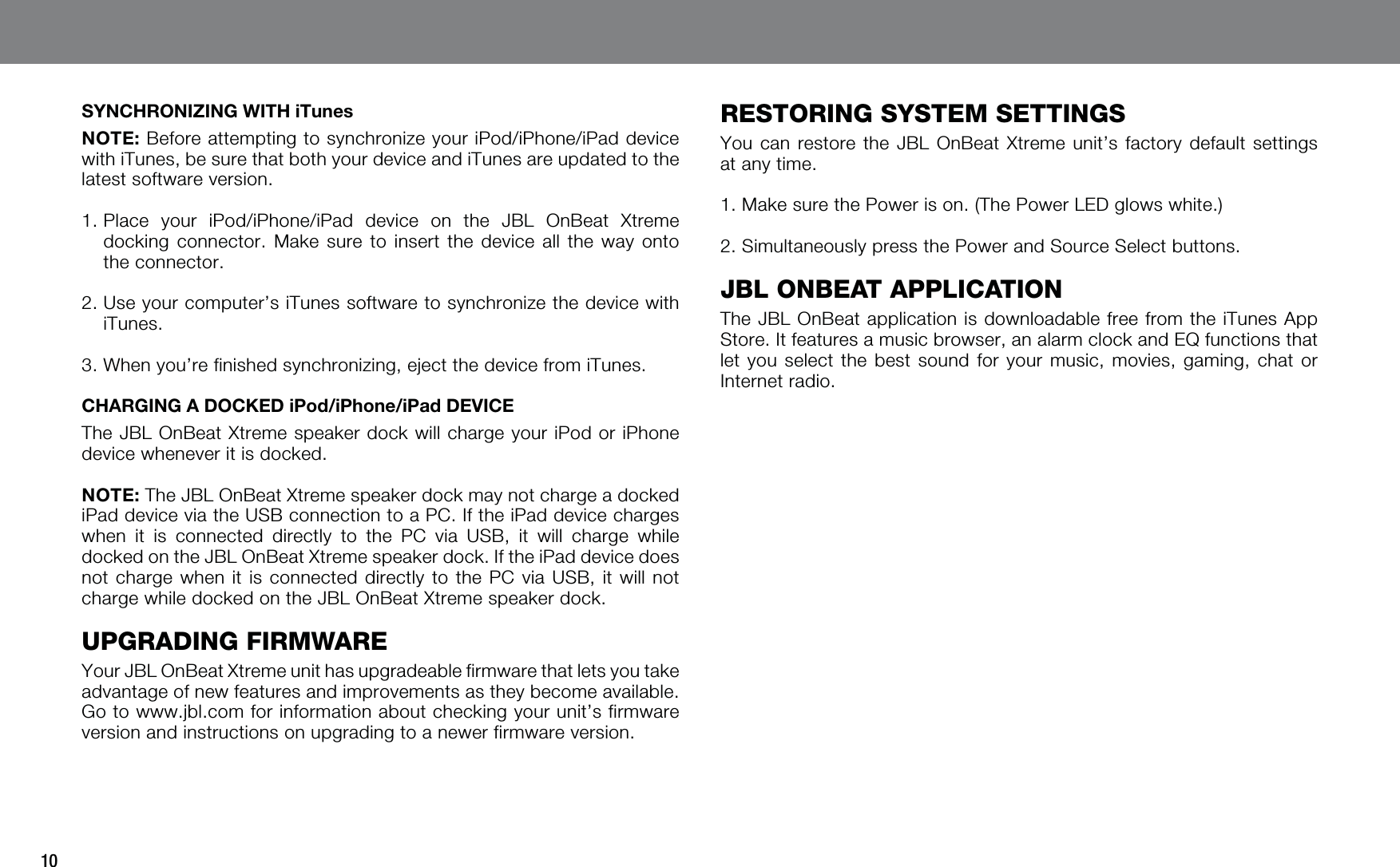 10SYNCHRONIZING WITH iTunesNOTE: Before attempting to synchronize your iPod/iPhone/iPad device with iTunes, be sure that both your device and iTunes are updated to the latest software version.1.  Place your iPod/iPhone/iPad device on the JBL OnBeat Xtreme docking connector. Make sure to insert the device all the way onto the connector.2.  Use your computer’s iTunes software to synchronize the device with iTunes.3.  When you’re finished synchronizing, eject the device from iTunes.CHARGING A DOCKED iPod/iPhone/iPad DEVICEThe JBL OnBeat Xtreme speaker dock will charge your iPod or iPhone device whenever it is docked.NOTE: The JBL OnBeat Xtreme speaker dock may not charge a docked iPad device via the USB connection to a PC. If the iPad device charges when it is connected directly to the PC via USB, it will charge while docked on the JBL OnBeat Xtreme speaker dock. If the iPad device does not charge when it is connected directly to the PC via USB, it will not charge while docked on the JBL OnBeat Xtreme speaker dock.UPGRADING FIRMWAREYour JBL OnBeat Xtreme unit has upgradeable firmware that lets you take advantage of new features and improvements as they become available. Go to www.jbl.com for information about checking your unit’s firmware version and instructions on upgrading to a newer firmware version.RESTORING SYSTEM SETTINGSYou can restore the JBL OnBeat Xtreme unit’s factory default settings at any time.1.  Make sure the Power is on. (The Power LED glows white.)2.  Simultaneously press the Power and Source Select buttons.JBL ONBEAT APPLICATIONThe JBL OnBeat application is downloadable free from the iTunes App Store. It features a music browser, an alarm clock and EQ functions that let you select the best sound for your music, movies, gaming, chat or Internet radio.