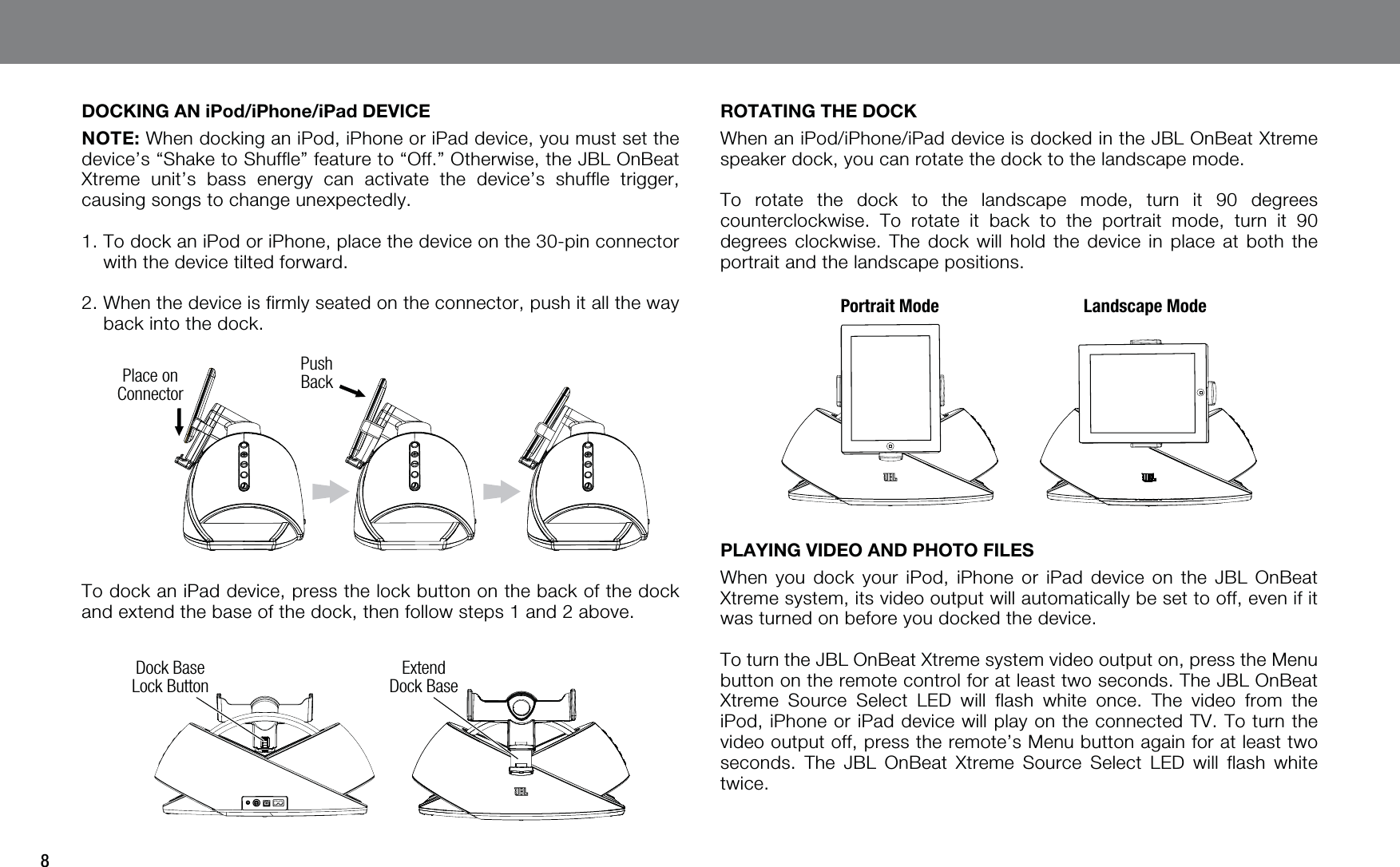 8DOCKING AN iPod/iPhone/iPad DEVICENOTE: When docking an iPod, iPhone or iPad device, you must set the device’s “Shake to Shuffle” feature to “Off.” Otherwise, the JBL OnBeat Xtreme unit’s bass energy can activate the device’s shuffle trigger, causing songs to change unexpectedly. 1.  To dock an iPod or iPhone, place the device on the 30-pin connector with the device tilted forward.2.  When the device is firmly seated on the connector, push it all the way back into the dock.Place on ConnectorPush BackTo dock an iPad device, press the lock button on the back of the dock and extend the base of the dock, then follow steps 1 and 2 above.Dock Base Lock ButtonExtend Dock BaseROTATING THE DOCKWhen an iPod/iPhone/iPad device is docked in the JBL OnBeat Xtreme speaker dock, you can rotate the dock to the landscape mode.To rotate the dock to the landscape mode, turn it 90 degrees counterclockwise. To rotate it back to the portrait mode, turn it 90 degrees clockwise. The dock will hold the device in place at both the portrait and the landscape positions.Portrait Mode Landscape Mode  PLAYING VIDEO AND PHOTO FILESWhen you dock your iPod, iPhone or iPad device on the JBL OnBeat Xtreme system, its video output will automatically be set to off, even if it was turned on before you docked the device.To turn the JBL OnBeat Xtreme system video output on, press the Menu button on the remote control for at least two seconds. The JBL OnBeat Xtreme Source Select LED will flash white once. The video from the iPod, iPhone or iPad device will play on the connected TV. To turn the video output off, press the remote’s Menu button again for at least two seconds. The JBL OnBeat Xtreme Source Select LED will flash white twice.