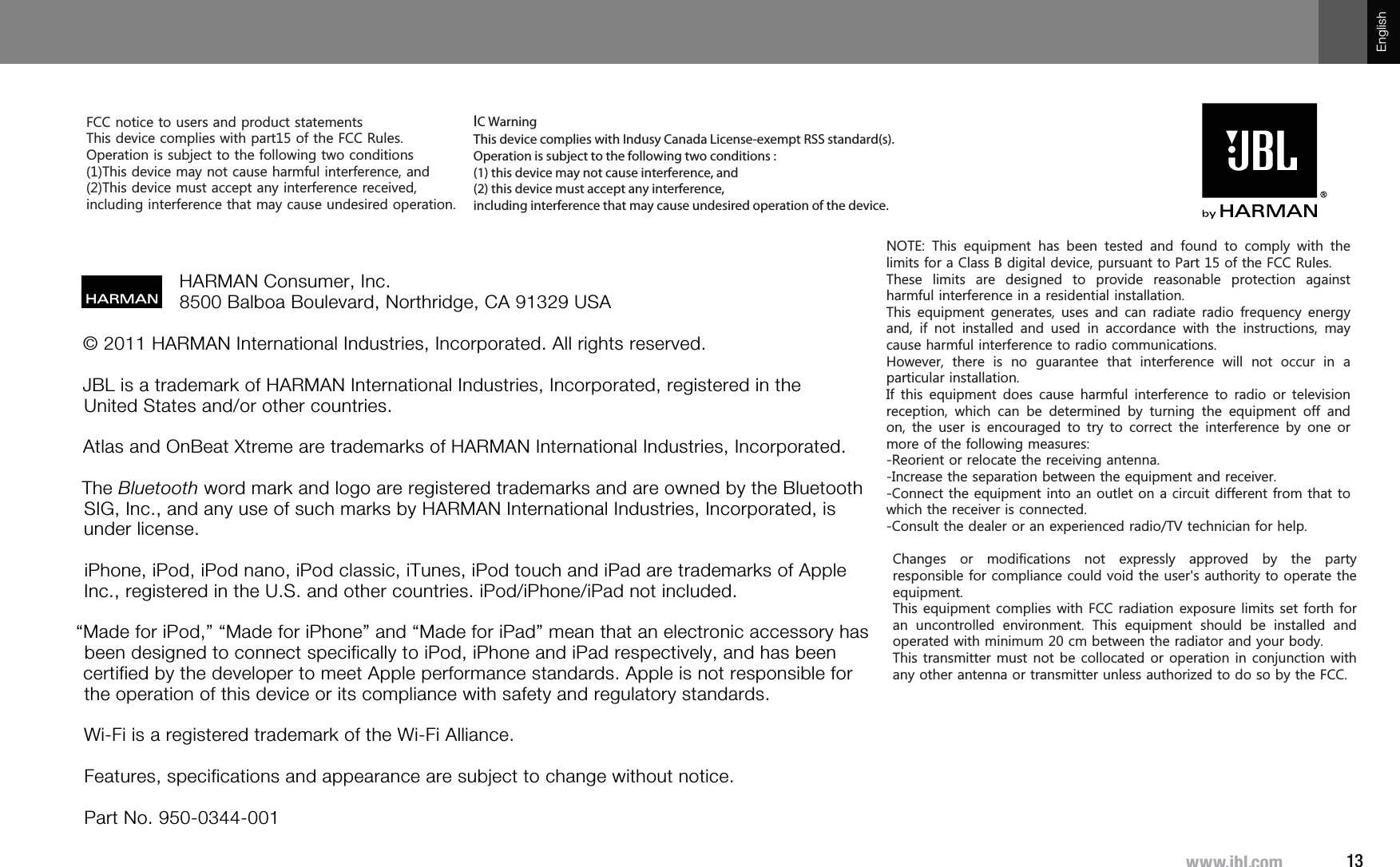 13^^^QISJVTEnglish© 2011 HARMAN International Industries, Incorporated. All rights reserved. JBL is a trademark of HARMAN International Industries, Incorporated, registered in the United States and/or other countries. Atlas and OnBeat Xtreme are trademarks of HARMAN International Industries, Incorporated.The Bluetooth word mark and logo are registered trademarks and are owned by the Bluetooth SIG, Inc., and any use of such marks by HARMAN International Industries, Incorporated, is under license.iPhone, iPod, iPod nano, iPod classic, iTunes, iPod touch and iPad are trademarks of Apple Inc., registered in the U.S. and other countries. iPod/iPhone/iPad not included.“Made for iPod,” “Made for iPhone” and “Made for iPad” mean that an electronic accessory has been designed to connect specifically to iPod, iPhone and iPad respectively, and has been certified by the developer to meet Apple performance standards. Apple is not responsible for the operation of this device or its compliance with safety and regulatory standards.Wi-Fi is a registered trademark of the Wi-Fi Alliance.Features, specifications and appearance are subject to change without notice.Part No. 950-0344-001HARMAN Consumer, Inc. 8500 Balboa Boulevard, Northridge, CA 91329 USA127( 7KLV HTXLSPHQW KDV EHHQ WHVWHG DQGIRXQG WR FRPSO\ ZLWK WKHOLPLWVIRUD&amp;ODVV%GLJLWDOGHYLFHSXUVXDQWWR3DUWRIWKH)&amp;&amp;5XOHV7KHVH OLPLWV DUH GHVLJQHG WR SURYLGH UHDVRQDEOH SURWHFWLRQ DJDLQVWKDUPIXOLQWHUIHUHQFHLQDUHVLGHQWLDOLQVWDOODWLRQ7KLVHTXLSPHQWJHQHUDWHVXVHVDQGFDQUDGLDWHUDGLRIUHTXHQF\HQHUJ\DQG LI QRW LQVWDOOHG DQG XVHG LQ DFFRUGDQFH ZLWK WKH LQVWUXFWLRQV PD\FDXVHKDUPIXOLQWHUIHUHQFHWRUDGLRFRPPXQLFDWLRQV+RZHYHU WKHUH LV QR JXDUDQWHH WKDW LQWHUIHUHQFH ZLOO QRW RFFXU LQ DSDUWLFXODULQVWDOODWLRQ,IWKLVHTXLSPHQWGRHVFDXVHKDUPIXOLQWHUIHUHQFHWR UDGLR RU WHOHYLVLRQUHFHSWLRQ ZKLFK FDQ EH GHWHUPLQHG E\ WXUQLQJ WKH HTXLSPHQW RII DQGRQWKH XVHU LV HQFRXUDJHGWR WU\ WR FRUUHFWWKH LQWHUIHUHQFH E\ RQHRUPRUHRIWKHIROORZLQJPHDVXUHV5HRULHQWRUUHORFDWHWKHUHFHLYLQJDQWHQQD,QFUHDVHWKHVHSDUDWLRQEHWZHHQWKHHTXLSPHQWDQGUHFHLYHU&amp;RQQHFWWKHHTXLSPHQWLQWRDQRXWOHWRQDFLUFXLWGLIIHUHQWIURPWKDWWRZKLFKWKHUHFHLYHULVFRQQHFWHG&amp;RQVXOWWKHGHDOHURUDQH[SHULHQFHGUDGLR79WHFKQLFLDQIRUKHOS)&amp;&amp;QRWLFHWRXVHUVDQGSURGXFWVWDWHPHQWV7KLVGHYLFHFRPSOLHVZLWKSDUWRIWKH)&amp;&amp;5XOHV2SHUDWLRQLVVXEMHFWWRWKHIROORZLQJWZRFRQGLWLRQV7KLVGHYLFHPD\QRWFDXVHKDUPIXOLQWHUIHUHQFHDQG7KLVGHYLFHPXVWDFFHSWDQ\LQWHUIHUHQFHUHFHLYHGLQFOXGLQJLQWHUIHUHQFHWKDWPD\FDXVHXQGHVLUHGRSHUDWLRQ&amp;KDQJHV RU PRGLILFDWLRQV QRW H[SUHVVO\ DSSURYHG E\ WKH SDUW\UHVSRQVLEOHIRUFRPSOLDQFHFRXOGYRLGWKHXVHUVDXWKRULW\WRRSHUDWHWKHHTXLSPHQW7KLVHTXLSPHQWFRPSOLHVZLWK)&amp;&amp;UDGLDWLRQH[SRVXUHOLPLWVVHWIRUWKIRUDQ XQFRQWUROOHG HQYLURQPHQW 7KLV HTXLSPHQW VKRXOG EH LQVWDOOHG DQGRSHUDWHGZLWKPLQLPXPFPEHWZHHQWKHUDGLDWRUDQG\RXUERG\7KLVWUDQVPLWWHUPXVWQRWEHFROORFDWHGRURSHUDWLRQLQFRQMXQFWLRQZLWKDQ\RWKHUDQWHQQDRUWUDQVPLWWHUXQOHVVDXWKRUL]HGWRGRVRE\WKH)&amp;&amp;IC Warning This device complies with Indusy Canada License-exempt RSS standard(s). Operation is subject to the following two conditions : (1) this device may not cause interference, and (2) this device must accept any interference,  including interference that may cause undesired operation of the device. 
