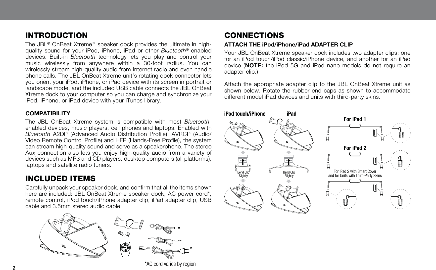 2INTRODUCTIONThe JBL® OnBeat Xtreme™ speaker dock provides the ultimate in high-quality sound for your iPod, iPhone, iPad or other Bluetooth®-enabled devices. Built-in Bluetooth technology lets you play and control your music wirelessly from anywhere within a 30-foot radius. You can wirelessly stream high-quality audio from Internet radio and even handle phone calls. The JBL OnBeat Xtreme unit’s rotating dock connector lets you orient your iPod, iPhone, or iPad device with its screen in portrait or landscape mode, and the included USB cable connects the JBL OnBeat Xtreme dock to your computer so you can charge and synchronize your iPod, iPhone, or iPad device with your iTunes library.COMPATIBILITYThe JBL OnBeat Xtreme system is compatible with most Bluetooth-enabled devices, music players, cell phones and laptops. Enabled with Bluetooth A2DP (Advanced Audio Distribution Profile), AVRCP (Audio/Video Remote Control Profile) and HFP (Hands-Free Profile), the system can stream high-quality sound and serve as a speakerphone. The stereo Aux connection also lets you enjoy high-quality audio from a variety of devices such as MP3 and CD players, desktop computers (all platforms), laptops and satellite radio tuners.INCLUDED ITEMSCarefully unpack your speaker dock, and confirm that all the items shown here are included: JBL OnBeat Xtreme speaker dock, AC power cord*, remote control, iPod touch/iPhone adapter clip, iPad adapter clip, USB cable and 3.5mm stereo audio cable.*AC cord varies by regionCONNECTIONSATTACH THE iPod/iPhone/iPad ADAPTER CLIPYour JBL OnBeat Xtreme speaker dock includes two adapter clips: one for an iPod touch/iPod classic/iPhone device, and another for an iPad device (NOTE: the iPod 5G and iPod nano models do not require an adapter clip.)Attach the appropriate adapter clip to the JBL OnBeat Xtreme unit as shown below. Rotate the rubber end caps as shown to accommodate different model iPad devices and units with third-party skins.iPod touch/iPhoneBend Clip SlightlyBend Clip SlightlyFor iPad 2 with Smart Cover and for Units with Third-Party SkinsiPadFor iPad 1For iPad 2