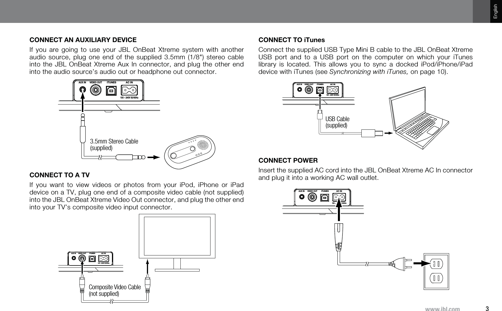 3^^^QISJVTEnglishCONNECT AN AUXILIARY DEVICEIf you are going to use your JBL OnBeat Xtreme system with another audio source, plug one end of the supplied 3.5mm (1/8&quot;) stereo cable into the JBL OnBeat Xtreme Aux In connector, and plug the other end into the audio source’s audio out or headphone out connector.AUX INVIDEO OUTiTUNES AC IN100 – 240V 50/60Hz3.5mm Stereo Cable (supplied)CONNECT TO A TVIf you want to view videos or photos from your iPod, iPhone or iPad device on a TV, plug one end of a composite video cable (not supplied) into the JBL OnBeat Xtreme Video Out connector, and plug the other end into your TV’s composite video input connector.AUX INVIDEO OUTiTUNES AC IN100 – 240V 50/60HzComposite Video Cable (not supplied)CONNECT TO iTunesConnect the supplied USB Type Mini B cable to the JBL OnBeat Xtreme USB port and to a USB port on the computer on which your iTunes library is located. This allows you to sync a docked iPod/iPhone/iPad device with iTunes (see Synchronizing with iTunes, on page 10).AUX INVIDEO OUTiTUNES AC IN100 – 240V 50/60HzUSB Cable (supplied)CONNECT POWERInsert the supplied AC cord into the JBL OnBeat Xtreme AC In connector and plug it into a working AC wall outlet.AUX INVIDEO OUTiTUNES AC IN100 – 240V 50/60Hz