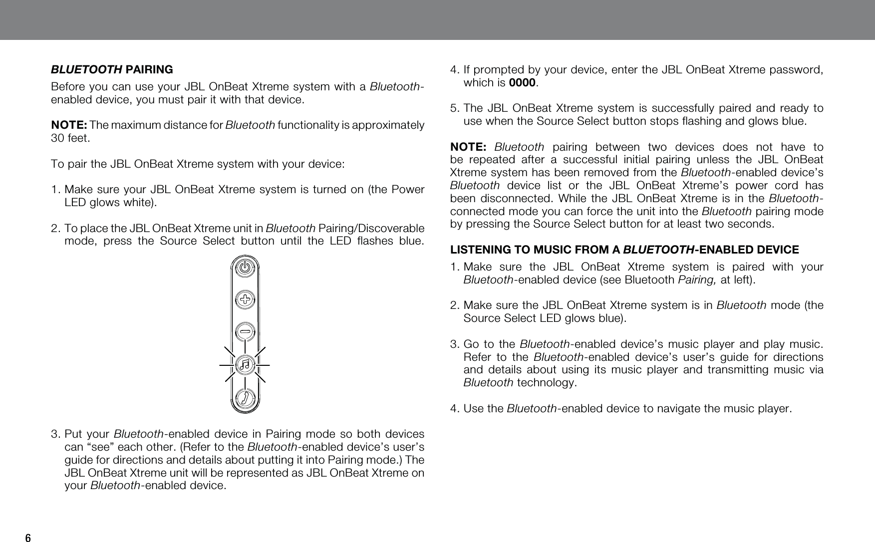 6BLUETOOTH PAIRINGBefore you can use your JBL OnBeat Xtreme system with a Bluetooth-enabled device, you must pair it with that device.NOTE: The maximum distance for Bluetooth functionality is approximately 30 feet.To pair the JBL OnBeat Xtreme system with your device:1.  Make sure your JBL OnBeat Xtreme system is turned on (the Power LED glows white).2.  To place the JBL OnBeat Xtreme unit in Bluetooth Pairing/Discoverable mode, press the Source Select button until the LED flashes blue. 3.  Put your Bluetooth-enabled device in Pairing mode so both devices can “see” each other. (Refer to the Bluetooth-enabled device’s user’s guide for directions and details about putting it into Pairing mode.) The JBL OnBeat Xtreme unit will be represented as JBL OnBeat Xtreme on your Bluetooth-enabled device.4.  If prompted by your device, enter the JBL OnBeat Xtreme password, which is 0000.5.  The JBL OnBeat Xtreme system is successfully paired and ready to use when the Source Select button stops flashing and glows blue.NOTE: Bluetooth pairing between two devices does not have to be repeated after a successful initial pairing unless the JBL OnBeat Xtreme system has been removed from the Bluetooth-enabled device’s Bluetooth device list or the JBL OnBeat Xtreme’s power cord has been disconnected. While the JBL OnBeat Xtreme is in the Bluetooth-connected mode you can force the unit into the Bluetooth pairing mode by pressing the Source Select button for at least two seconds.LISTENING TO MUSIC FROM A BLUETOOTH-ENABLED DEVICE1.   Make sure the JBL OnBeat Xtreme system is paired with your Bluetooth-enabled device (see Bluetooth Pairing, at left).2.  Make sure the JBL OnBeat Xtreme system is in Bluetooth mode (the Source Select LED glows blue).3.  Go to the Bluetooth-enabled device’s music player and play music. Refer to the Bluetooth-enabled device’s user’s guide for directions and details about using its music player and transmitting music via Bluetooth technology.4.   Use the Bluetooth-enabled device to navigate the music player.