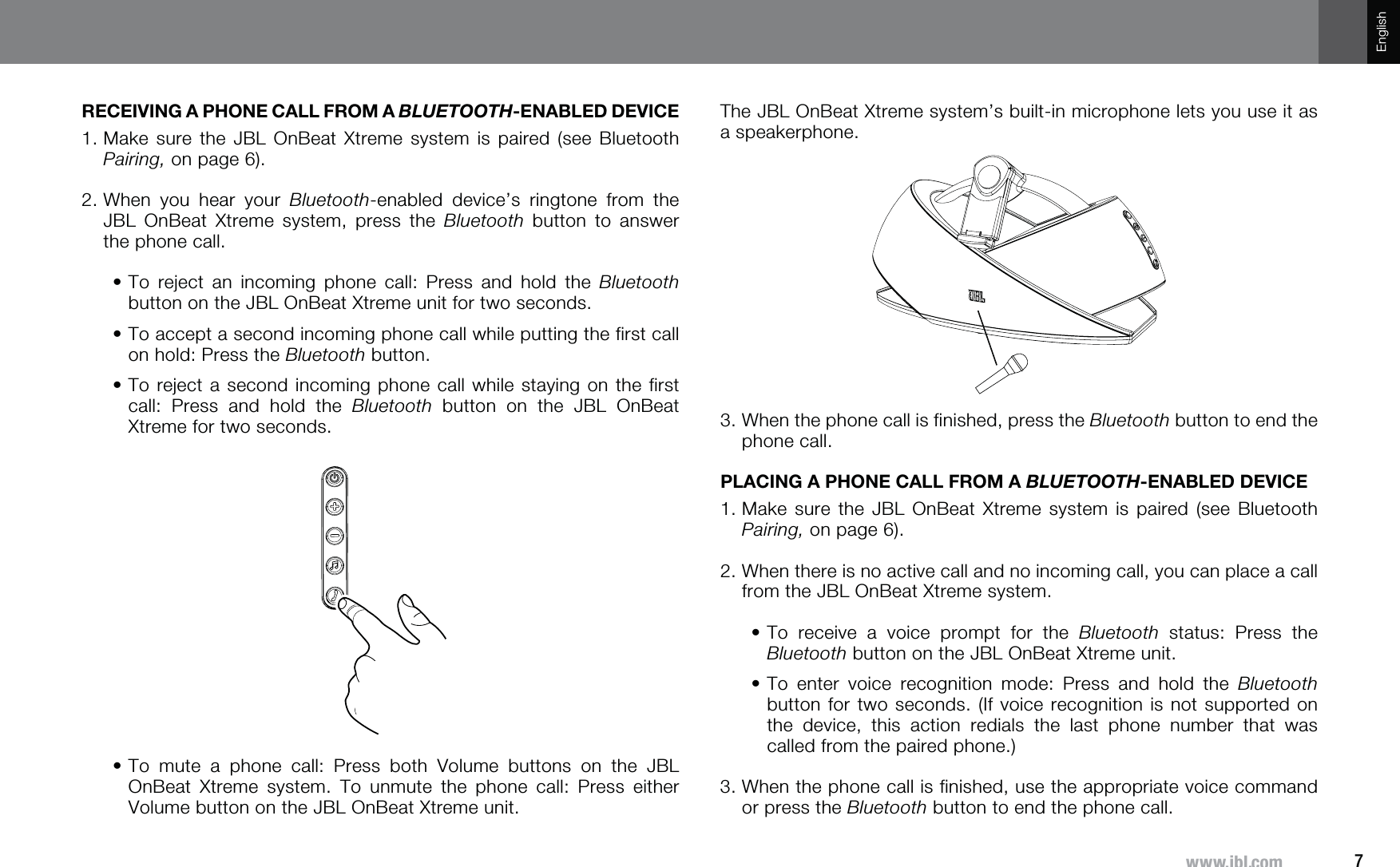 7^^^QISJVTEnglishRECEIVING A PHONE CALL FROM A BLUETOOTH-ENABLED DEVICE1.  Make sure the JBL OnBeat Xtreme system is paired (see Bluetooth Pairing, on page 6).2.  When you hear your Bluetooth-enabled device’s ringtone from the JBL OnBeat Xtreme system, press the Bluetooth button to answer the phone call.•    To reject an incoming phone call: Press and hold the Bluetooth button on the JBL OnBeat Xtreme unit for two seconds.•    To accept a second incoming phone call while putting the first call on hold: Press the Bluetooth button.•    To reject a second incoming phone call while staying on the first call: Press and hold the Bluetooth button on the JBL OnBeat Xtreme for two seconds.•    To mute a phone call: Press both Volume buttons on the JBL OnBeat Xtreme system. To unmute the phone call: Press either Volume button on the JBL OnBeat Xtreme unit.The JBL OnBeat Xtreme system’s built-in microphone lets you use it as a speakerphone.3.  When the phone call is finished, press the Bluetooth button to end the phone call.PLACING A PHONE CALL FROM A BLUETOOTH-ENABLED DEVICE1.  Make sure the JBL OnBeat Xtreme system is paired (see Bluetooth Pairing, on page 6).2.  When there is no active call and no incoming call, you can place a call from the JBL OnBeat Xtreme system.•    To receive a voice prompt for the Bluetooth status: Press the Bluetooth button on the JBL OnBeat Xtreme unit.•    To enter voice recognition mode: Press and hold the Bluetooth button for two seconds. (If voice recognition is not supported on the device, this action redials the last phone number that was called from the paired phone.)3.  When the phone call is finished, use the appropriate voice command or press the Bluetooth button to end the phone call.