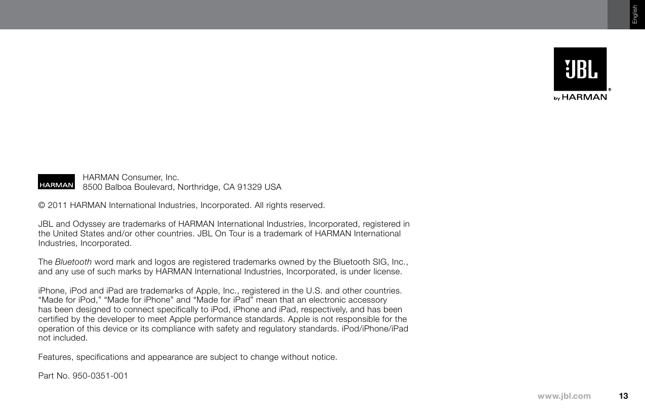 English© 2011 HARMAN International Industries, Incorporated. All rights reserved. JBL and Odyssey are trademarks of HARMAN International Industries, Incorporated, registered in the United States and/or other countries. JBL On Tour is a trademark of HARMAN International Industries, Incorporated.The Bluetooth word mark and logos are registered trademarks owned by the Bluetooth SIG, Inc., and any use of such marks by HARMAN International Industries, Incorporated, is under license.iPhone, iPod and iPad are trademarks of Apple, Inc., registered in the U.S. and other countries. “Made for iPod,” “Made for iPhone” and “Made for iPad” mean that an electronic accessory has been designed to connect specifically to iPod, iPhone and iPad, respectively, and has been certified by the developer to meet Apple performance standards. Apple is not responsible for the operation of this device or its compliance with safety and regulatory standards. iPod/iPhone/iPad not included.Features, specifications and appearance are subject to change without notice.Part No. 950-0351-001HARMAN Consumer, Inc. 8500 Balboa Boulevard, Northridge, CA 91329 USA