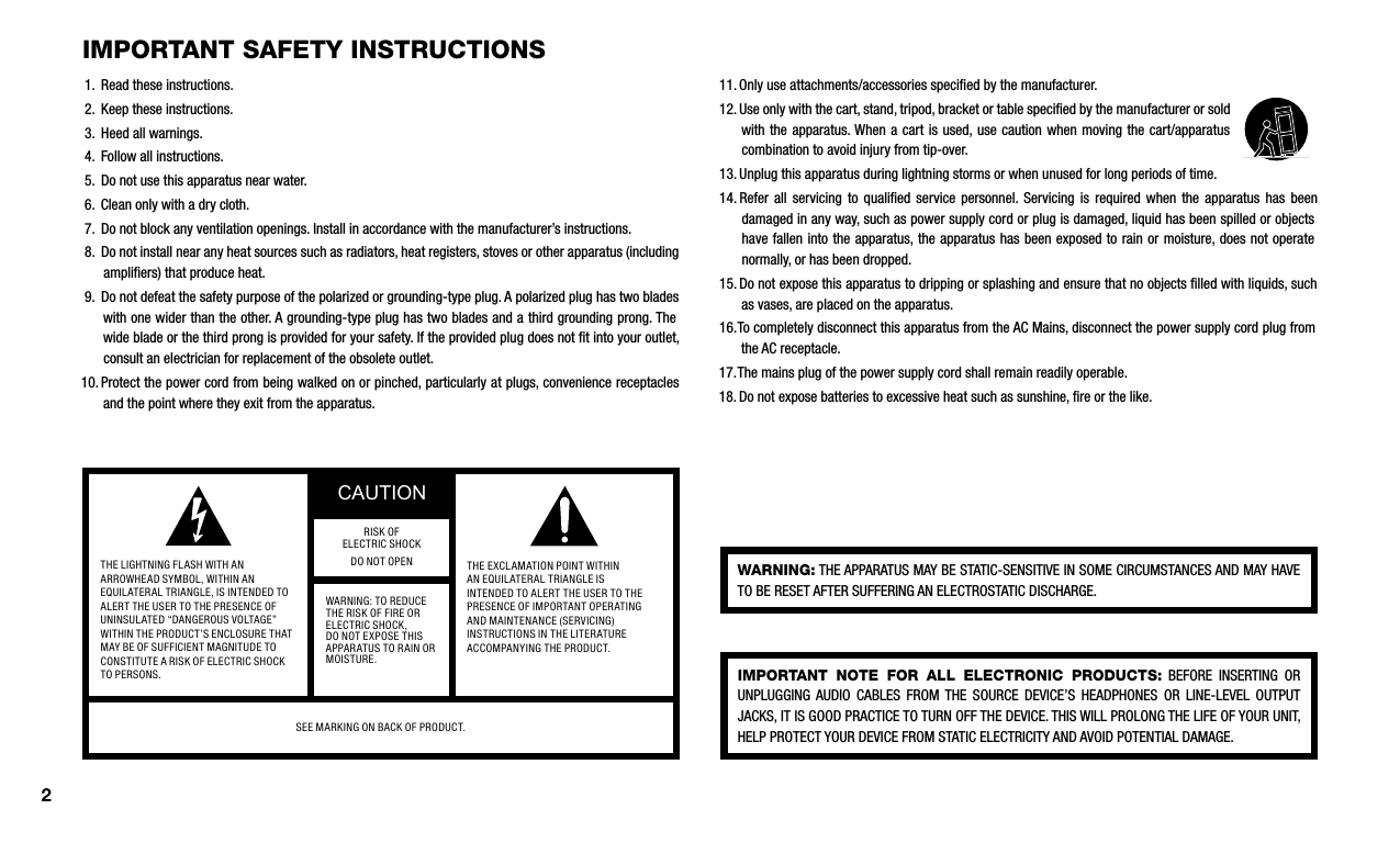 IMpOrTanT safeTy InsTrucTIOns1.   Read these instructions.2.   Keep these instructions.3.   Heed all warnings.4.   Follow all instructions.5.   Do not use this apparatus near water.6.   Clean only with a dry cloth.7.   Do not block any ventilation openings. Install in accordance with the manufacturer’s instructions.8.   Do not install near any heat sources such as radiators, heat registers, stoves or other apparatus (including ampliﬁers) that produce heat.9.   Do not defeat the safety purpose of the polarized or grounding-type plug. A polarized plug has two blades with one wider than the other. A grounding-type plug has two blades and a third grounding prong. The wide blade or the third prong is provided for your safety. If the provided plug does not ﬁt into your outlet, consult an electrician for replacement of the obsolete outlet.10.  Protect the power cord from being walked on or pinched, particularly at plugs, convenience receptacles and the point where they exit from the apparatus.11.  Only use attachments/accessories speciﬁed by the manufacturer.12.  Use only with the cart, stand, tripod, bracket or table speciﬁed by the manufacturer or sold with the apparatus. When a cart  is  used, use caution when moving  the  cart/apparatus combination to avoid injury from tip-over.13.  Unplug this apparatus during lightning storms or when unused for long periods of time.14.  Refer  all  servicing  to qualiﬁed  service  personnel.  Servicing  is required  when  the apparatus  has been damaged in any way, such as power supply cord or plug is damaged, liquid has been spilled or objects have fallen into the  apparatus, the apparatus has been exposed  to rain or moisture, does not operate normally, or has been dropped.15.  Do not expose this apparatus to dripping or splashing and ensure that no objects ﬁlled with liquids, such as vases, are placed on the apparatus.16.  To completely disconnect this apparatus from the AC Mains, disconnect the power supply cord plug from the AC receptacle.17.  The mains plug of the power supply cord shall remain readily operable.18.  Do not expose batteries to excessive heat such as sunshine, ﬁre or the like.warnInG: THE APPARATUS MAY BE STATIC-SENSITIVE IN SOME CIRCUMSTANCES AND MAY HAVE TO BE RESET AFTER SUFFERING AN ELECTROSTATIC DISCHARGE.IMpOrTanT  nOTe  fOr  all  elecTrOnIc  prOducTs:  BEFORE  INSERTING  OR UNPLUGGING  AUDIO  CABLES  FROM THE  SOURCE  DEVICE’S  HEADPHONES  OR  LINE-LEVEL  OUTPUT JACKS, IT IS GOOD PRACTICE TO TURN OFF THE DEVICE. THIS WILL PROLONG THE LIFE OF YOUR UNIT, HELP PROTECT YOUR DEVICE FROM STATIC ELECTRICITY AND AVOID POTENTIAL DAMAGE.THE LIGHTNING FLASH WITH AN ARROWHEAD SYMBOL, WITHIN AN EQUILATERAL TRIANGLE, IS INTENDED TO ALERT THE USER TO THE PRESENCE OF UNINSULATED “DANGEROUS VOLTAGE” WITHIN THE PRODUCT’S ENCLOSURE THAT MAY BE OF SUFFICIENT MAGNITUDE TO CONSTITUTE A RISK OF ELECTRIC SHOCK TO PERSONS.CAUTIONTHE EXCLAMATION POINT WITHIN AN EQUILATERAL TRIANGLE IS INTENDED TO ALERT THE USER TO THE PRESENCE OF IMPORTANT OPERATING AND MAINTENANCE (SERVICING) INSTRUCTIONS IN THE LITERATURE ACCOMPANYING THE PRODUCT.RISK OF ELECTRIC SHOCKDO NOT OPENWARNING: TO REDUCE THE RISK OF FIRE OR ELECTRIC SHOCK, DO NOT EXPOSE THIS APPARATUS TO RAIN OR MOISTURE.SEE MARKING ON BACK OF PRODUCT.