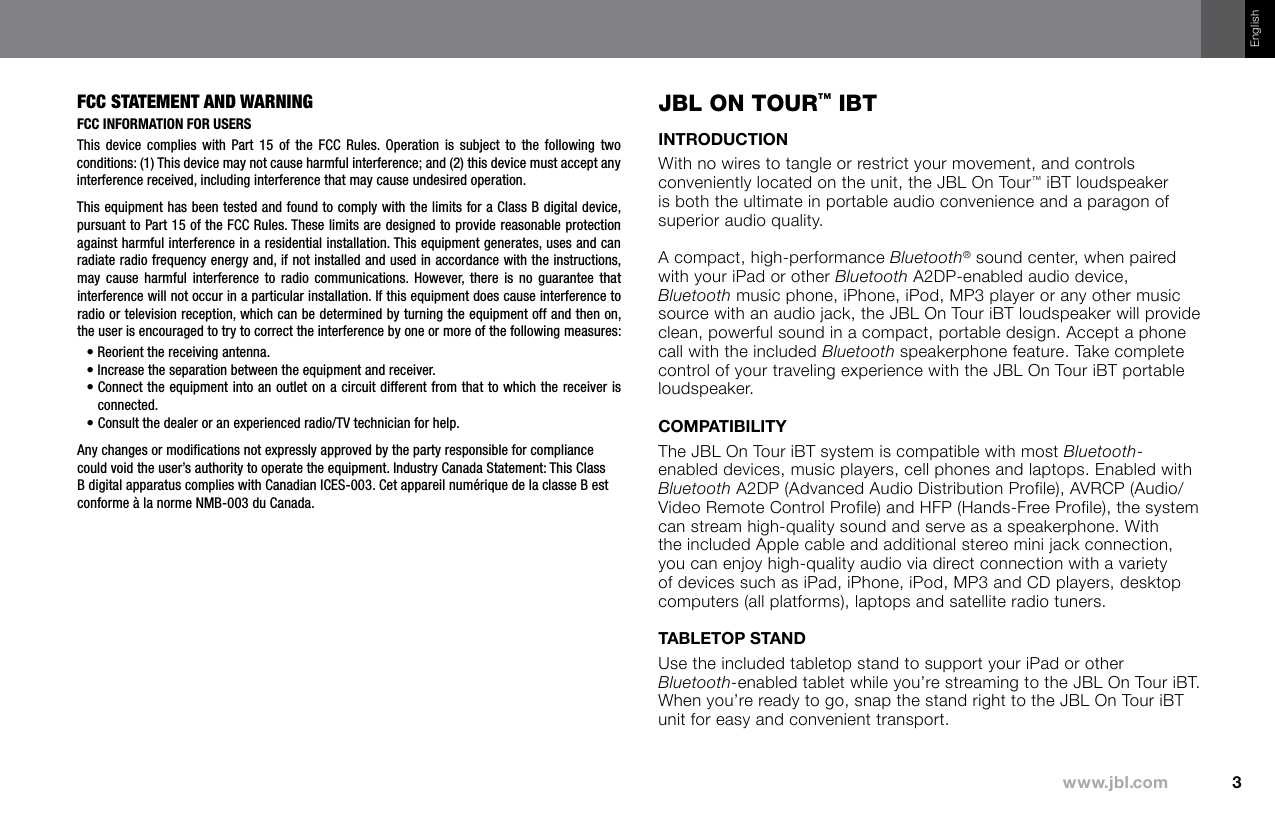 Englishfcc statement and WarninGFCC InFormatIon For UsersThis  device  complies  with Part  15  of  the  FCC  Rules.  Operation  is  subject  to  the  following  two conditions: (1) This device may not cause harmful interference; and (2) this device must accept any interference received, including interference that may cause undesired operation. This equipment has been tested and found to comply with the limits for a Class B digital device, pursuant to Part 15 of the FCC Rules. These limits are designed to provide reasonable protection against harmful interference in a residential installation. This equipment generates, uses and can radiate radio frequency energy and, if not installed and used in accordance with the instructions, may  cause  harmful interference  to  radio  communications. However,  there  is  no  guarantee  that interference will not occur in a particular installation. If this equipment does cause interference to radio or television reception, which can be determined by turning the equipment off and then on, the user is encouraged to try to correct the interference by one or more of the following measures:•  Reorient the receiving antenna. •  Increase the separation between the equipment and receiver.•  Connect the equipment into an outlet on a circuit different from that to which the receiver is connected.•  Consult the dealer or an experienced radio/TV technician for help.Any changes or modiﬁcations not expressly approved by the party responsible for compliance could void the user’s authority to operate the equipment. Industry Canada Statement: This Class B digital apparatus complies with Canadian ICES-003. Cet appareil numérique de la classe B est conforme à la norme NMB-003 du Canada.jbl On TOur™ IbTWith no wires to tangle or restrict your movement, and controls conveniently located on the unit, the JBL On Tour™ iBT loudspeaker is both the ultimate in portable audio convenience and a paragon of superior audio quality.A compact, high-performance Bluetooth® sound center, when paired with your iPad or other Bluetooth A2DP-enabled audio device, Bluetooth music phone, iPhone, iPod, MP3 player or any other music source with an audio jack, the JBL On Tour iBT loudspeaker will provide clean, powerful sound in a compact, portable design. Accept a phone call with the included Bluetooth speakerphone feature. Take complete control of your traveling experience with the JBL On Tour iBT portable loudspeaker.The JBL On Tour iBT system is compatible with most Bluetooth-enabled devices, music players, cell phones and laptops. Enabled with Bluetooth A2DP (Advanced Audio Distribution Profile), AVRCP (Audio/Video Remote Control Profile) and HFP (Hands-Free Profile), the system can stream high-quality sound and serve as a speakerphone. With the included Apple cable and additional stereo mini jack connection, you can enjoy high-quality audio via direct connection with a variety of devices such as iPad, iPhone, iPod, MP3 and CD players, desktop computers (all platforms), laptops and satellite radio tuners.Use the included tabletop stand to support your iPad or other Bluetooth-enabled tablet while you’re streaming to the JBL On Tour iBT. When you’re ready to go, snap the stand right to the JBL On Tour iBT unit for easy and convenient transport.