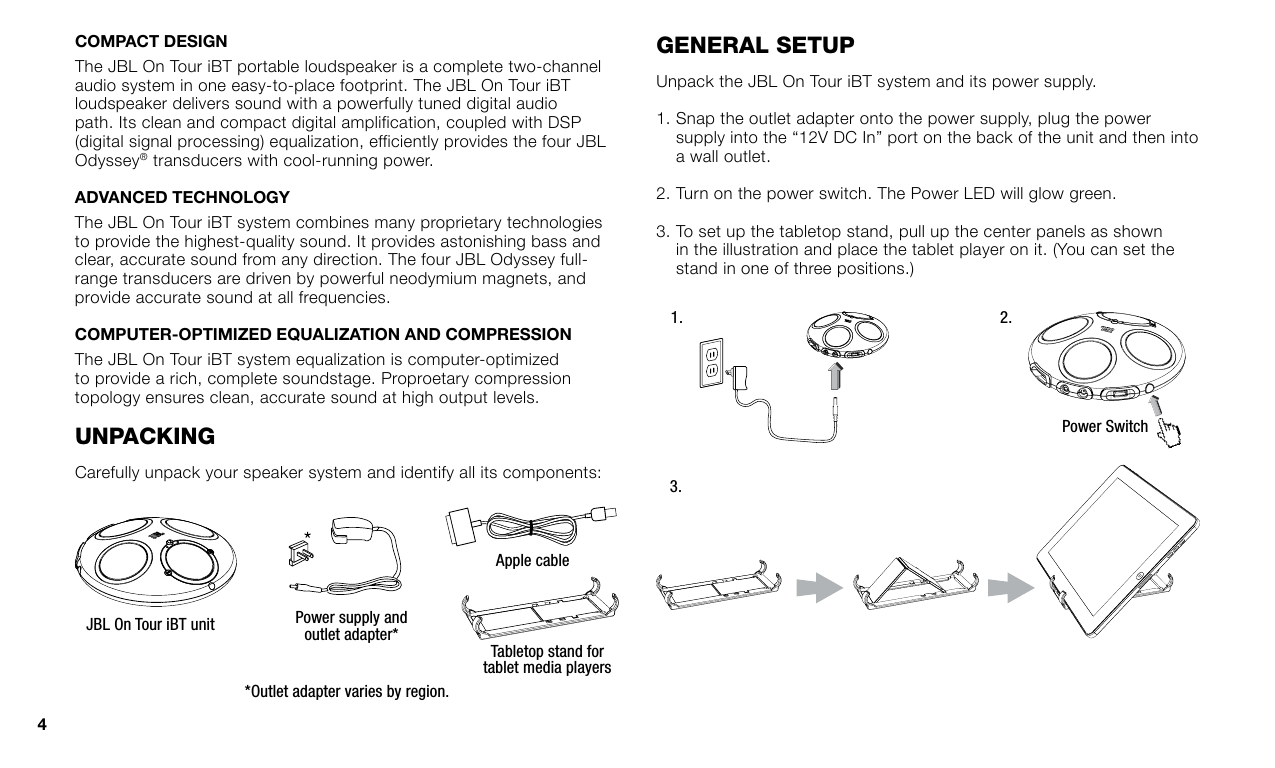 The JBL On Tour iBT portable loudspeaker is a complete two-channel audio system in one easy-to-place footprint. The JBL On Tour iBT loudspeaker delivers sound with a powerfully tuned digital audio path. Its clean and compact digital amplification, coupled with DSP (digital signal processing) equalization, efficiently provides the four JBL Odyssey® transducers with cool-running power. The JBL On Tour iBT system combines many proprietary technologies to provide the highest-quality sound. It provides astonishing bass and clear, accurate sound from any direction. The four JBL Odyssey full-range transducers are driven by powerful neodymium magnets, and provide accurate sound at all frequencies.The JBL On Tour iBT system equalization is computer-optimized to provide a rich, complete soundstage. Proproetary compression topology ensures clean, accurate sound at high output levels.unpackInGCarefully unpack your speaker system and identify all its components:JBL On Tour iBT unit Power supply and outlet adapter**Outlet adapter varies by region.Tabletop stand for tablet media playersApple cableGeneral seTupUnpack the JBL On Tour iBT system and its power supply.1.  Snap the outlet adapter onto the power supply, plug the power supply into the “12V DC In” port on the back of the unit and then into a wall outlet.2.  Turn on the power switch. The Power LED will glow green.3.  To set up the tabletop stand, pull up the center panels as shown in the illustration and place the tablet player on it. (You can set the stand in one of three positions.)1.3.2.Power Switch