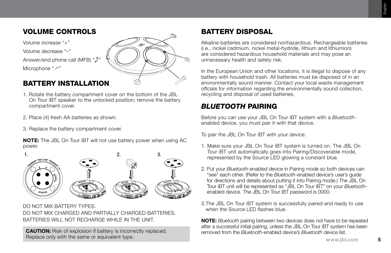 EnglishVOluMe cOnTrOlsVolume increase “+”Volume decrease “–”Answer/end phone call (MFB) “ ”Microphone “ ”baTTery InsTallaTIOn1.  Rotate the battery compartment cover on the bottom of the JBL On Tour iBT speaker to the unlocked position; remove the battery compartment cover.2.  Place (4) fresh AA batteries as shown.3.  Replace the battery compartment cover. The JBL On Tour iBT will not use battery power when using AC power.1. 2. 3.DO NOT MIX BATTERY TYPES.DO NOT MIX CHARGED AND PARTIALLY CHARGED BATTERIES.BATTERIES WILL NOT RECHARGE WHILE IN THE UNIT.baTTery dIspOsalAlkaline batteries are considered nonhazardous. Rechargeable batteries (i.e., nickel cadmium, nickel metal-hydride, lithium and lithiumion) are considered hazardous household materials and may pose an unnecessary health and safety risk.In the European Union and other locations, it is illegal to dispose of any battery with household trash. All batteries must be disposed of in an environmentally sound manner. Contact your local waste management offcials for information regarding the environmentally sound collection, recycling and disposal of used batteries.Bluetooth paIrInGBefore you can use your JBL On Tour iBT system with a Bluetooth-enabled device, you must pair it with that device.To pair the JBL On Tour iBT with your device:1.  Make sure your JBL On Tour iBT system is turned on. The JBL On Tour iBT unit automatically goes into Pairing/Discoverable mode, represented by the Source LED glowing a constant blue.2.  Put your Bluetooth-enabled device in Pairing mode so both devices can “see” each other. (Refer to the Bluetooth-enabled device’s user’s guide for directions and details about putting it into Pairing mode.) The JBL On Tour iBT unit will be represented as “JBL On Tour iBT” on your Bluetooth-enabled device. The JBL On Tour iBT password is 0000.3. The JBL On Tour iBT system is successfully paired and ready to use when the Source LED flashes blue. Bluetooth pairing between two devices does not have to be repeated after a successful initial pairing, unless the JBL On Tour iBT system has been removed from the Bluetooth-enabled device’s Bluetooth device list.Risk of explosion if battery is incorrectly replaced. Replace only with the same or equivalent type.