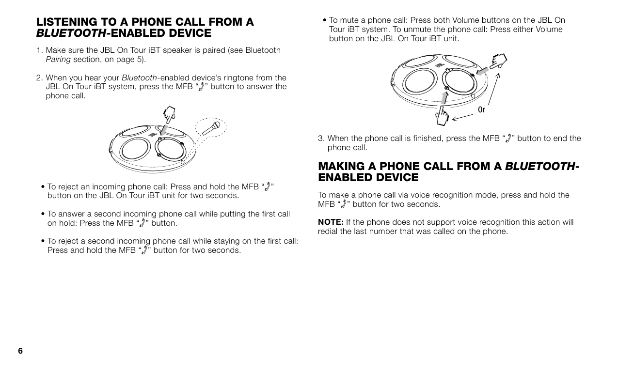 lIsTenInG TO a phOne call frOM a Bluetooth-enabled deVIce1.  Make sure the JBL On Tour iBT speaker is paired (see Bluetooth Pairing section, on page 5).2.  When you hear your Bluetooth-enabled device’s ringtone from the JBL On Tour iBT system, press the MFB “ ” button to answer the phone call.•  To reject an incoming phone call: Press and hold the MFB “ ” button on the JBL On Tour iBT unit for two seconds.•  To answer a second incoming phone call while putting the first call on hold: Press the MFB “ ” button. •  To reject a second incoming phone call while staying on the first call: Press and hold the MFB “ ” button for two seconds.•  To mute a phone call: Press both Volume buttons on the JBL On Tour iBT system. To unmute the phone call: Press either Volume button on the JBL On Tour iBT unit.Or3.  When the phone call is finished, press the MFB “ ” button to end the phone call.MakInG a phOne call frOM a Bluetooth-enabled deVIceTo make a phone call via voice recognition mode, press and hold the MFB “ ” button for two seconds. If the phone does not support voice recognition this action will redial the last number that was called on the phone.