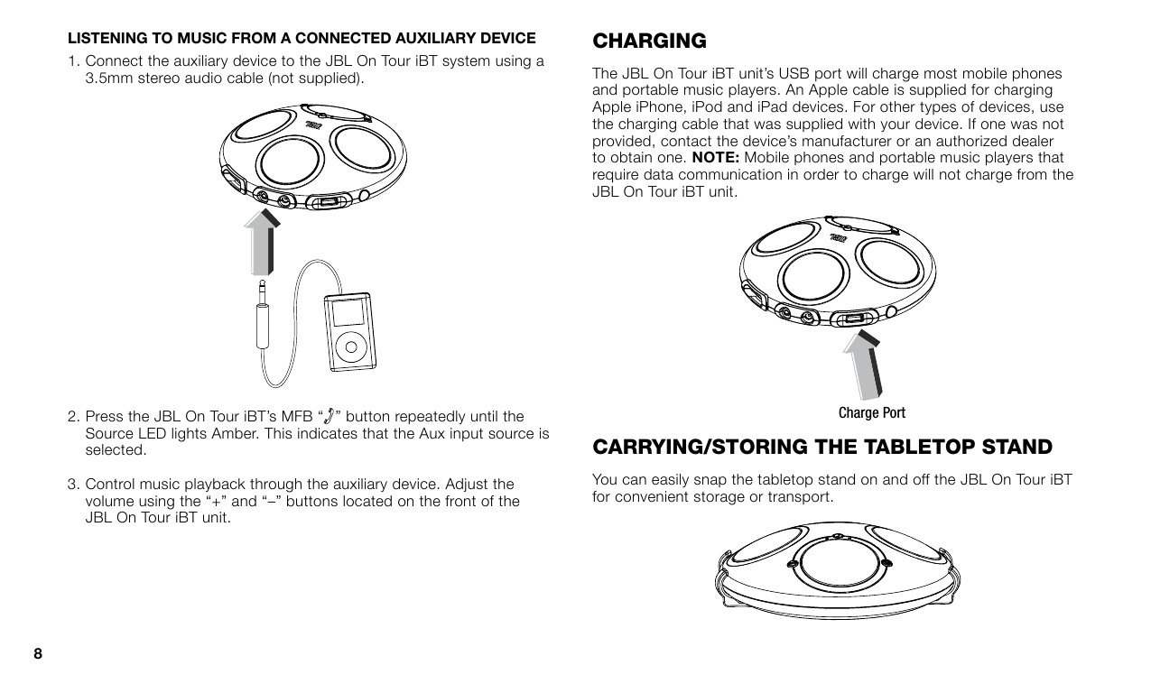 LISTENING TO MUSIC FROM A CONNECTED AUXILIARY DEVICE1.   Connect the auxiliary device to the JBL On Tour iBT system using a 3.5mm stereo audio cable (not supplied).2.  Press the JBL On Tour iBT’s MFB “ ” button repeatedly until the Source LED lights Amber. This indicates that the Aux input source is selected.3.  Control music playback through the auxiliary device. Adjust the volume using the “+” and “–” buttons located on the front of the JBL On Tour iBT unit.charGInGThe JBL On Tour iBT unit’s USB port will charge most mobile phones and portable music players. An Apple cable is supplied for charging Apple iPhone, iPod and iPad devices. For other types of devices, use the charging cable that was supplied with your device. If one was not provided, contact the device’s manufacturer or an authorized dealer to obtain one.  Mobile phones and portable music players that require data communication in order to charge will not charge from the JBL On Tour iBT unit.Charge PortcarryInG/sTOrInG The TableTOp sTandYou can easily snap the tabletop stand on and off the JBL On Tour iBT for convenient storage or transport.