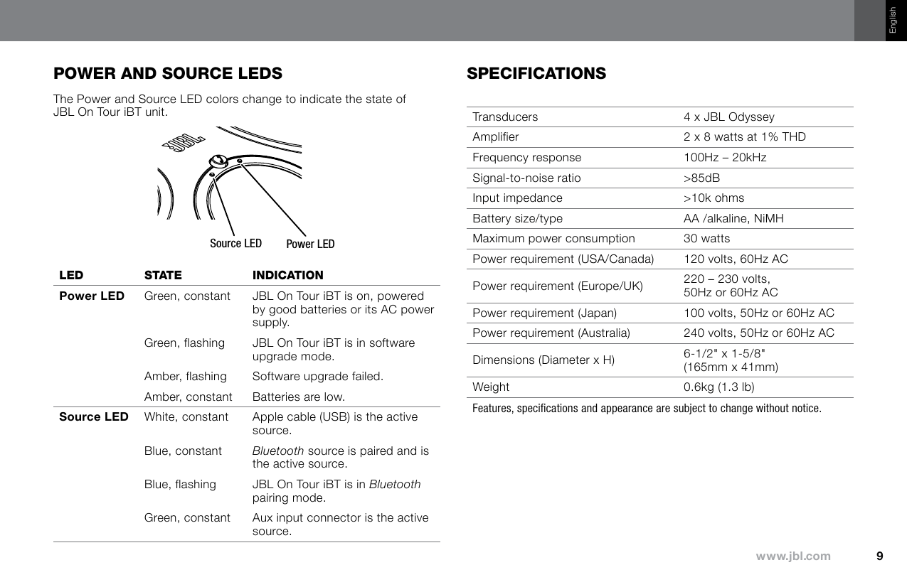 EnglishpOwer and sOurce ledsThe Power and Source LED colors change to indicate the state of JBL On Tour iBT unit.Power LEDSource LEDled sTaTe IndIcaTIOn Green, constant JBL On Tour iBT is on, powered by good batteries or its AC power supply.Green, flashing JBL On Tour iBT is in software upgrade mode.Amber, flashing Software upgrade failed.Amber, constant Batteries are low. White, constant Apple cable (USB) is the active source.Blue, constant Bluetooth source is paired and is the active source.Blue, flashing JBL On Tour iBT is in Bluetooth pairing mode.Green, constant Aux input connector is the active source.specIfIcaTIOnsTransducers 4 x JBL OdysseyAmplifier 2 x 8 watts at 1% THDFrequency response  100Hz – 20kHzSignal-to-noise ratio  &gt;85dBInput impedance &gt;10k ohmsBattery size/type  AA /alkaline, NiMHMaximum power consumption 30 wattsPower requirement (USA/Canada) 120 volts, 60Hz ACPower requirement (Europe/UK) 220 – 230 volts, 50Hz or 60Hz ACPower requirement (Japan) 100 volts, 50Hz or 60Hz ACPower requirement (Australia) 240 volts, 50Hz or 60Hz ACDimensions (Diameter x H) 6-1/2&quot; x 1-5/8&quot; (165mm x 41mm)Weight 0.6kg (1.3 lb)Features, specifications and appearance are subject to change without notice.