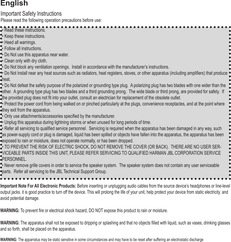 • Read these instructions.• Keep these instructions.• Heed all warnings.• Follow all instructions. • Do Not use this apparatus near water.• Clean only with dry cloth.• Do Not block any ventilation openings.  Install in accordance with the manufacturer’s instructions.• Do Not install near any heat sources such as radiators, heat registers, stoves, or other apparatus (including ampliers) that produce heat.• Do Not defeat the safety purpose of the polarized or grounding type plug.  A polarizing plug has two blades with one wider than the other.  A grounding type plug has two blades and a third grounding prong.  The wide blade or third prong, are provided for safety.  If the provided plug does not t into your outlet, consult an electrician for replacement of the obsolete outlet.• Protect the power cord from being walked on or pinched particularly at the plugs, convenience receptacles, and at the point where they exit from the apparatus.• Only use attachments/accessories specied by the manufacturer.• Unplug this apparatus during lightning storms or when unused for long periods of time.• Refer all servicing to qualied service personnel.  Servicing is required when the apparatus has been damaged in any way, such as power-supply cord or plug is damaged, liquid has been spilled or objects have fallen into the apparatus, the apparatus has been exposed to rain or moisture, does not operate normally, or has been dropped.• TO PREVENT THE RISK OF ELECTRIC SHOCK, DO NOT REMOVE THE COVER (OR BACK).  THERE ARE NO USER SER-VICEABLE PARTS INSIDE THIS UNIT, PLEASE REFER SERVICING TO QUALIFIED HARMAN JBL CORPORATION SERVICE PERSONNEL.• Never remove grille covers in order to service the speaker system.  The speaker system does not contain any user serviceable parts.  Refer all servicing to the JBL Technical Support Group. Important Safety InstructionsPlease read the following operation precautions before use:Important Note For All Electronic Products: Before inserting or unplugging audio cables from the source device’s headphones or line-level output jacks. it is good practice to turn off the device. This will prolong the life of your unit, help protect your device from static electricity. and avoid potential damage. WARNING: To prevent re or electrical shock hazard, DO NOT expose this product to rain or moisture.WARNING: The apparatus shall not be exposed to dripping or splashing and that no objects lled with liquid, such as vases, drinking glasses and so forth, shall be placed on the apparatus. WARNING: The apparratus may be static sensitive in some circumstances and may have to be reset after suffering an electrostatic discharge English