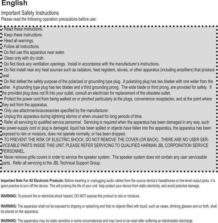 • Read these instructions.• Keep these instructions.• Heed all warnings.• Follow all instructions. • Do Not use this apparatus near water.• Clean only with dry cloth.• Do Not block any ventilation openings.  Install in accordance with the manufacturer’s instructions.• Do Not install near any heat sources such as radiators, heat registers, stoves, or other apparatus (including ampliers) that produce heat.• Do Not defeat the safety purpose of the polarized or grounding type plug.  A polarizing plug has two blades with one wider than the other.  A grounding type plug has two blades and a third grounding prong.  The wide blade or third prong, are provided for safety.  If the provided plug does not t into your outlet, consult an electrician for replacement of the obsolete outlet.• Protect the power cord from being walked on or pinched particularly at the plugs, convenience receptacles, and at the point where they exit from the apparatus.• Only use attachments/accessories specied by the manufacturer.• Unplug this apparatus during lightning storms or when unused for long periods of time.• Refer all servicing to qualied service personnel.  Servicing is required when the apparatus has been damaged in any way, such as power-supply cord or plug is damaged, liquid has been spilled or objects have fallen into the apparatus, the apparatus has been exposed to rain or moisture, does not operate normally, or has been dropped.• TO PREVENT THE RISK OF ELECTRIC SHOCK, DO NOT REMOVE THE COVER (OR BACK).  THERE ARE NO USER SER-VICEABLE PARTS INSIDE THIS UNIT, PLEASE REFER SERVICING TO QUALIFIED HARMAN JBL CORPORATION SERVICE PERSONNEL.• Never remove grille covers in order to service the speaker system.  The speaker system does not contain any user serviceable parts.  Refer all servicing to the JBL Technical Support Group.Important Safety InstructionsPlease read the following operation precautions before use:Important Note For All Electronic Products: Before inserting or unplugging audio cables from the source device’s headphones or line-level output jacks. it is good practice to turn off the device. This will prolong the life of your unit, help protect your device from static electricity. and avoid potential damage. WARNING: To prevent re or electrical shock hazard, DO NOT expose this product to rain or moisture.WARNING: The apparatus shall not be exposed to dripping or splashing and that no objects lled with liquid, such as vases, drinking glasses and so forth, shall be placed on the apparatus. WARNING: The apparratus may be static sensitive in some circumstances and may have to be reset after suffering an electrostatic discharge English