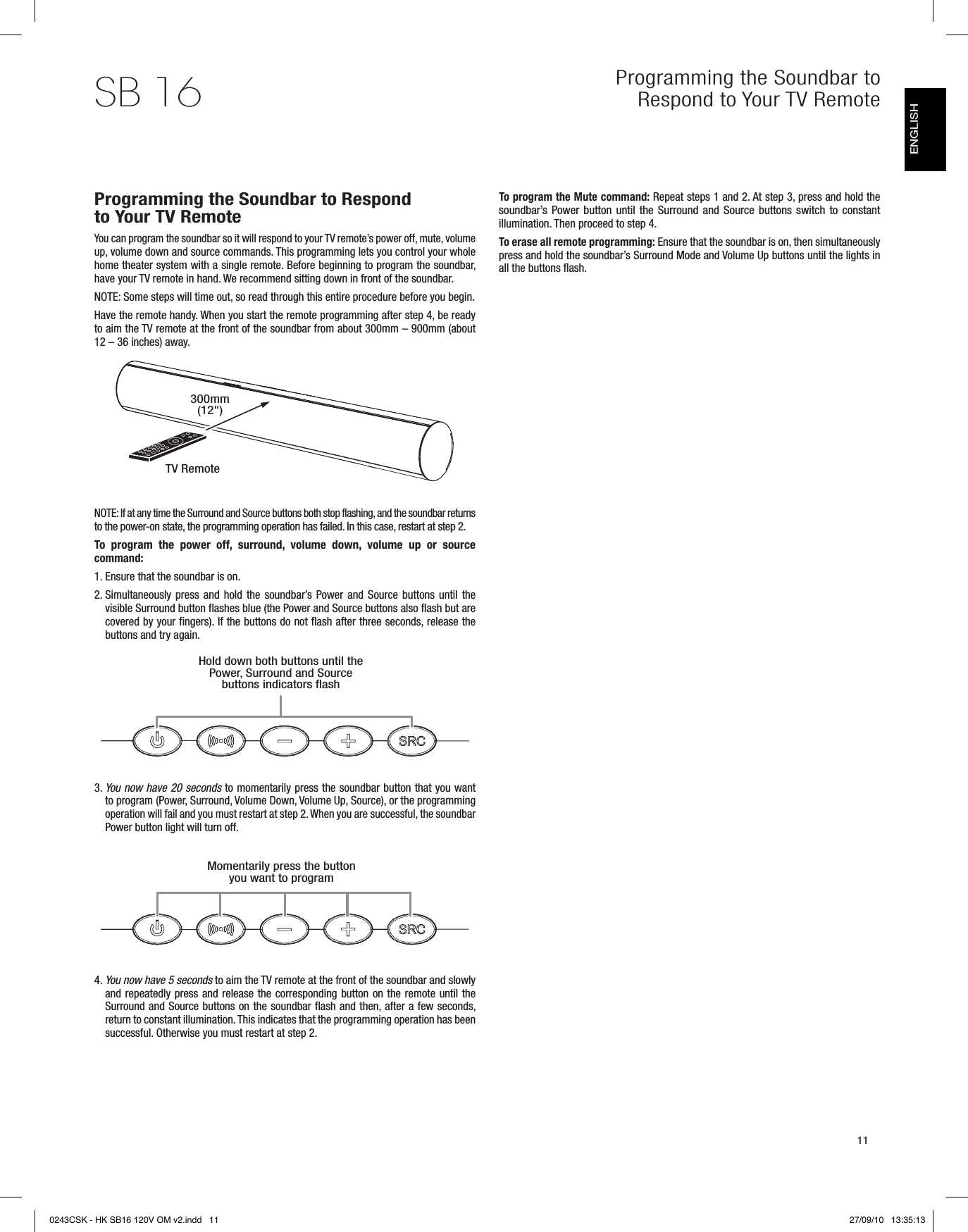 11SB 16 Programming the Soundbar to Respond to Your TV RemoteProgramming the Soundbar to Respond to Your TV RemoteYou can program the soundbar so it will respond to your TV remote’s power off, mute, volume up, volume down and source commands. This programming lets you control your whole home theater system with a single remote. Before beginning to program the soundbar, have your TV remote in hand. We recommend sitting down in front of the soundbar.  NOTE: Some steps will time out, so read through this entire procedure before you begin.  Have the remote handy. When you start the remote programming after step 4, be ready to aim the TV remote at the front of the soundbar from about 300mm – 900mm (about 12 – 36 inches) away.NOTE: If at any time the Surround and Source buttons both stop flashing, and the soundbar returns to the power-on state, the programming operation has failed. In this case, restart at step 2.To  program  the  power  off,  surround,  volume  down,  volume  up  or  source command:  1. Ensure that the soundbar is on.2.  Simultaneously press and hold the soundbar’s Power and Source buttons until the visible Surround button flashes blue (the Power and Source buttons also flash but are covered by your fingers). If the buttons do not flash after three seconds, release the buttons and try again. 3.  You now have 20 seconds to momentarily press the soundbar button that you want to program (Power, Surround, Volume Down, Volume Up, Source), or the programming operation will fail and you must restart at step 2. When you are successful, the soundbar Power button light will turn off.4.  You now have 5 seconds to aim the TV remote at the front of the soundbar and slowly and repeatedly press and release the corresponding button on the remote until the Surround and Source buttons on the soundbar flash and then, after a few seconds,  return to constant illumination. This indicates that the programming operation has been successful. Otherwise you must restart at step 2.To program the Mute command: Repeat steps 1 and 2. At step 3, press and hold the soundbar’s  Power button until the Surround and Source buttons switch to constant illumination. Then proceed to step 4.To erase all remote programming: Ensure that the soundbar is on, then simultaneously press and hold the soundbar’s Surround Mode and Volume Up buttons until the lights in all the buttons flash.TV RemoteHold down both buttons until the Power, Surround and Source buttons indicators flashMomentarily press the button you want to program300mm (12&quot;)ENGLISH0243CSK - HK SB16 120V OM v2.indd   11 27/09/10   13:35:13