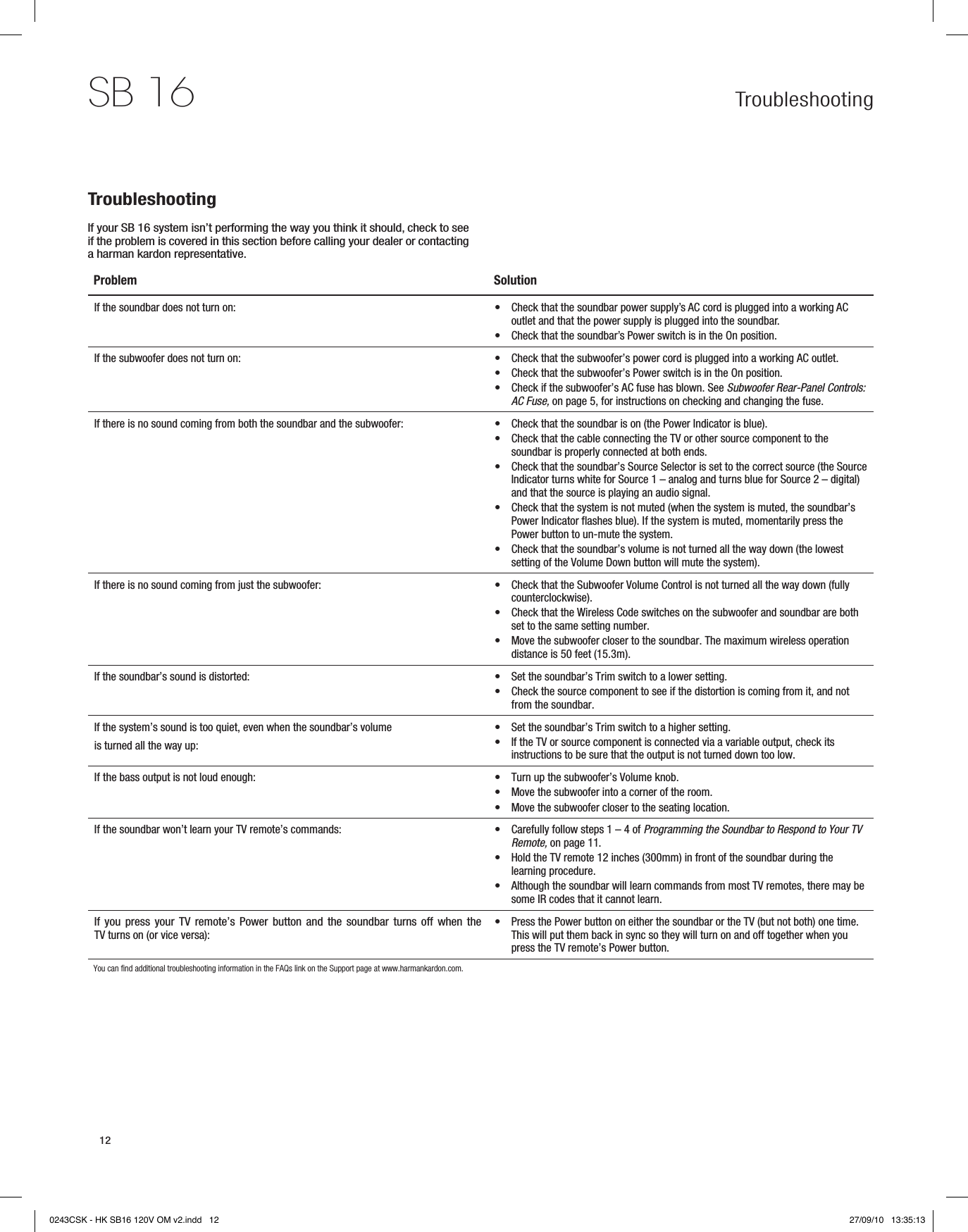 12SB 16 TroubleshootingTroubleshootingIf your SB 16 system isn’t performing the way you think it should, check to see if the problem is covered in this section before calling your dealer or contacting a harman kardon representative.Problem SolutionIf the soundbar does not turn on: Check that the soundbar power supply’s AC cord is plugged into a working AC  •outlet and that the power supply is plugged into the soundbar.Check that the soundbar’s Power switch is in the On position. •If the subwoofer does not turn on: Check that the subwoofer’s power cord is plugged into a working AC outlet. •Check that the subwoofer’s Power switch is in the On position. •Check if the subwoofer’s AC fuse has blown. See  •Subwoofer Rear-Panel Controls: AC Fuse, on page 5, for instructions on checking and changing the fuse.If there is no sound coming from both the soundbar and the subwoofer: Check that the soundbar is on (the Power Indicator is blue). •Check that the cable connecting the TV or other source component to the  •soundbar is properly connected at both ends.Check that the soundbar’s Source Selector is set to the correct source (the Source  •Indicator turns white for Source 1 – analog and turns blue for Source 2 – digital) and that the source is playing an audio signal.Check that the system is not muted (when the system is muted, the soundbar’s  •Power Indicator flashes blue). If the system is muted, momentarily press the Power button to un-mute the system. Check that the soundbar’s volume is not turned all the way down (the lowest  •setting of the Volume Down button will mute the system).If there is no sound coming from just the subwoofer: Check that the Subwoofer Volume Control is not turned all the way down (fully  •counterclockwise).Check that the Wireless Code switches on the subwoofer and soundbar are both  •set to the same setting number.Move the subwoofer closer to the soundbar. The maximum wireless operation  •distance is 50 feet (15.3m).If the soundbar’s sound is distorted: Set the soundbar’s Trim switch to a lower setting. •Check the source component to see if the distortion is coming from it, and not  •from the soundbar.If the system’s sound is too quiet, even when the soundbar’s volume is turned all the way up:Set the soundbar’s Trim switch to a higher setting. •If the TV or source component is connected via a variable output, check its  •instructions to be sure that the output is not turned down too low.If the bass output is not loud enough: Turn up the subwoofer’s Volume knob. •Move the subwoofer into a corner of the room. •Move the subwoofer closer to the seating location. •If the soundbar won’t learn your TV remote’s commands: Carefully follow steps 1 – 4 of  •Programming the Soundbar to Respond to Your TV Remote, on page 11.Hold the TV remote 12 inches (300mm) in front of the soundbar during the  •learning procedure.Although the soundbar will learn commands from most TV remotes, there may be  •some IR codes that it cannot learn.If you press  your  TV remote’s Power  button  and the soundbar  turns  off when the TV turns on (or vice versa):Press the Power button on either the soundbar or the TV (but not both) one time.  •This will put them back in sync so they will turn on and off together when you press the TV remote’s Power button.You can find additional troubleshooting information in the FAQs link on the Support page at www.harmankardon.com.0243CSK - HK SB16 120V OM v2.indd   12 27/09/10   13:35:13