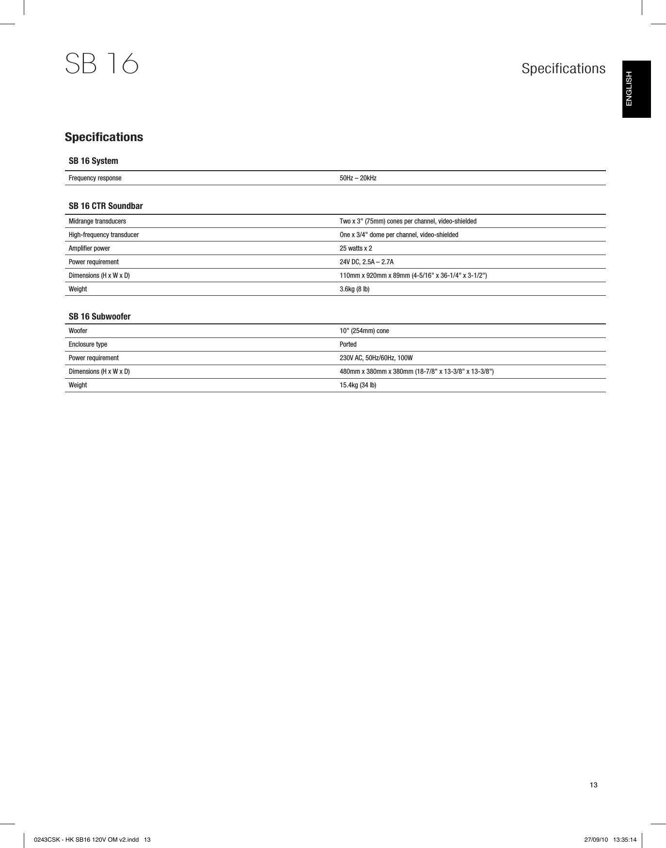 Specifications13SB 16SB 16 SystemFrequency response 50Hz – 20kHzSB 16 CTR SoundbarMidrange transducers Two x 3&quot; (75mm) cones per channel, video-shieldedHigh-frequency transducer One x 3/4&quot; dome per channel, video-shieldedAmplifier power 25 watts x 2Power requirement 24V DC, 2.5A – 2.7ADimensions (H x W x D) 110mm x 920mm x 89mm (4-5/16&quot; x 36-1/4&quot; x 3-1/2&quot;)Weight 3.6kg (8 lb)SB 16 SubwooferWoofer 10&quot; (254mm) coneEnclosure type PortedPower requirement 230V AC, 50Hz/60Hz, 100WDimensions (H x W x D) 480mm x 380mm x 380mm (18-7/8&quot; x 13-3/8&quot; x 13-3/8&quot;)Weight 15.4kg (34 lb)SpecificationsENGLISH0243CSK - HK SB16 120V OM v2.indd   13 27/09/10   13:35:14