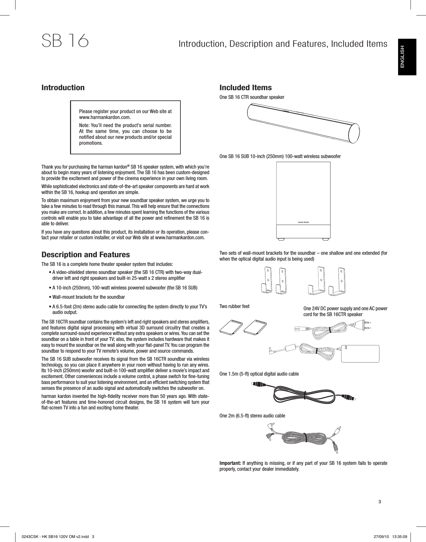 Introduction, Description and Features, Included Items 3SB 16IntroductionPlease register your product on our Web site at www.harmankardon.com.Note: You’ll need the product’s serial number. At  the  same  time,  you  can  choose  to  be notified about our new products and/or special promotions.Thank you for purchasing the harman kardon® SB 16 speaker system, with which you’re about to begin many years of listening enjoyment. The SB 16 has been custom-designed to provide the excitement and power of the cinema experience in your own living room.While sophisticated electronics and state-of-the-art speaker components are hard at work within the SB 16, hookup and operation are simple. To obtain maximum enjoyment from your new soundbar speaker system, we urge you to take a few minutes to read through this manual. This will help ensure that the connections you make are correct. In addition, a few minutes spent learning the functions of the various controls will enable you to take advantage of all the power and refinement the SB 16 is able to deliver.If you have any questions about this product, its installation or its operation, please con-tact your retailer or custom installer, or visit our Web site at www.harmankardon.com. Description and FeaturesThe SB 16 is a complete home theater speaker system that includes:A video-shielded stereo soundbar speaker (the  •SB 16 CTR) with two-way dual-driver left and right speakers and built-in 25-watt x 2 stereo amplifierA 10-inch (250mm), 100-watt wireless powered subwoofer (the  •SB 16 SUB)Wall-mount brackets for the soundbar •A 6.5-foot (2m) stereo audio cable for connecting the system directly to your TV’s  •audio output.The SB 16CTR soundbar contains the system’s left and right speakers and stereo amplifiers, and features digital signal processing with virtual 3D surround circuitry that creates a complete surround-sound experience without any extra speakers or wires. You can set the soundbar on a table in front of your TV; also, the system includes hardware that makes it easy to mount the soundbar on the wall along with your flat-panel TV. You can program the soundbar to respond to your TV remote’s volume, power and source commands.The SB 16 SUB subwoofer receives its signal from the SB 16CTR soundbar via wireless technology, so you can place it anywhere in your room without having to run any wires. Its 10-inch (250mm) woofer and built-in 100-watt amplifier deliver a movie’s impact and excitement. Other conveniences include a volume control, a phase switch for fine-tuning bass performance to suit your listening environment, and an efficient switching system that senses the presence of an audio signal and automatically switches the subwoofer on.harman kardon invented the high-fidelity receiver more than 50 years ago. With state-of-the-art features and time-honored circuit designs, the SB 16 system will turn your flat-screen TV into a fun and exciting home theater.Included ItemsOne SB 16 CTR soundbar speakerOne SB 16 SUB 10-inch (250mm) 100-watt wireless subwoofer Two sets of wall-mount brackets for the soundbar – one shallow and one extended (for when the optical digital audio input is being used)Two rubber feet One 1.5m (5-ft) optical digital audio cableOne 2m (6.5-ft) stereo audio cableImportant: If anything is missing, or if any part of your SB 16 system fails to operate properly, contact your dealer immediately.One 24V DC power supply and one AC power cord for the SB 16CTR speakerENGLISH0243CSK - HK SB16 120V OM v2.indd   3 27/09/10   13:35:09