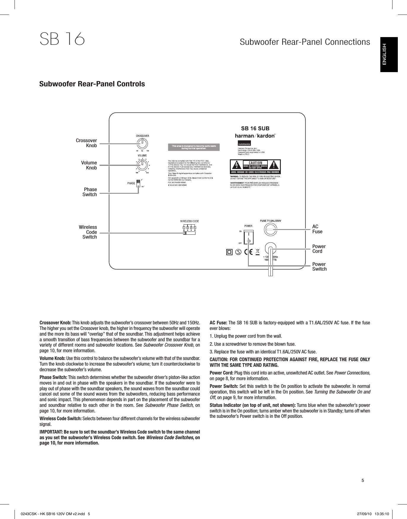 SB 165Subwoofer Rear-Panel ConnectionsSubwoofer Rear-Panel ControlsCrossover Knob: This knob adjusts the subwoofer’s crossover between 50Hz and 150Hz. The higher you set the Crossover knob, the higher in frequency the subwoofer will operate and the more its bass will “overlap” that of the soundbar. This adjustment helps achieve a smooth transition of bass frequencies between the subwoofer and the soundbar for a variety of different rooms and subwoofer locations. See Subwoofer Crossover Knob, on page 10, for more information.Volume Knob: Use this control to balance the subwoofer’s volume with that of the soundbar. Turn the knob clockwise to increase the subwoofer’s volume; turn it counterclockwise to decrease the subwoofer’s volume.Phase Switch: This switch determines whether the subwoofer driver’s piston-like action moves in and out in phase with the speakers in the soundbar. If the subwoofer were to play out of phase with the soundbar speakers, the sound waves from the soundbar could cancel out some of the sound waves from the subwoofers, reducing bass performance and sonic impact. This phenomenon depends in part on the placement of the subwoofer and soundbar relative to each other in the room. See  Subwoofer  Phase  Switch,  on page 10, for more information.Wireless Code Switch: Selects between four different channels for the wireless subwoofer signal. IMPORTANT: Be sure to set the soundbar’s Wireless Code switch to the same channel as you set the subwoofer’s Wireless Code switch. See Wireless Code Switches, on page 10, for more information.AC Fuse: The SB 16 SUB is factory-equipped with a T1.6AL/250V AC fuse. If the fuse ever blows: 1. Unplug the power cord from the wall.2. Use a screwdriver to remove the blown fuse.3. Replace the fuse with an identical T1.6AL/250V AC fuse.CAUTION: FOR CONTINUED PROTECTION AGAINST FIRE, REPLACE THE FUSE ONLY WITH THE SAME TYPE AND RATING.Power Cord: Plug this cord into an active, unswitched AC outlet. See Power Connections, on page 8, for more information.Power Switch: Set this switch to the On position to activate the subwoofer. In normal operation, this switch will be left in the On position. See Turning the Subwoofer On and Off, on page 9, for more information.Status Indicator (on top of unit, not shown): Turns blue when the subwoofer’s power switch is in the On position; turns amber when the subwoofer is in Standby; turns off when the subwoofer’s Power switch is in the Off position.Crossover KnobVolume KnobPhase SwitchWireless Code SwitchAC FusePower CordPower SwitchENGLISH0243CSK - HK SB16 120V OM v2.indd   5 27/09/10   13:35:10