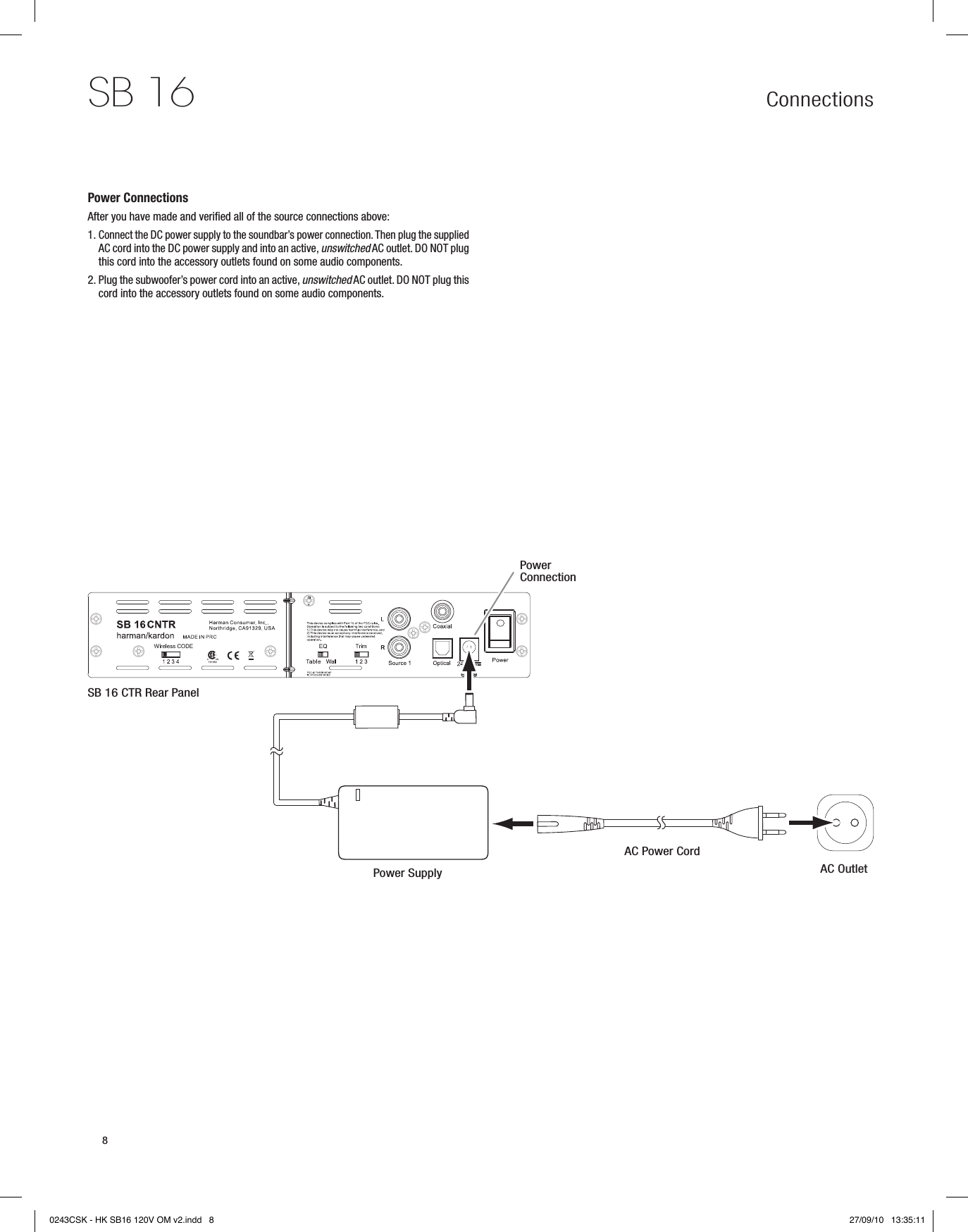 Connections SB 168Power ConnectionsAfter you have made and verified all of the source connections above:1.  Connect the DC power supply to the soundbar’s power connection. Then plug the supplied AC cord into the DC power supply and into an active, unswitched AC outlet. DO NOT plug this cord into the accessory outlets found on some audio components.2.  Plug the subwoofer’s power cord into an active, unswitched AC outlet. DO NOT plug this cord into the accessory outlets found on some audio components.SB 16 CTR Rear PanelPower ConnectionPower SupplyAC Power CordAC Outlet0243CSK - HK SB16 120V OM v2.indd   8 27/09/10   13:35:11