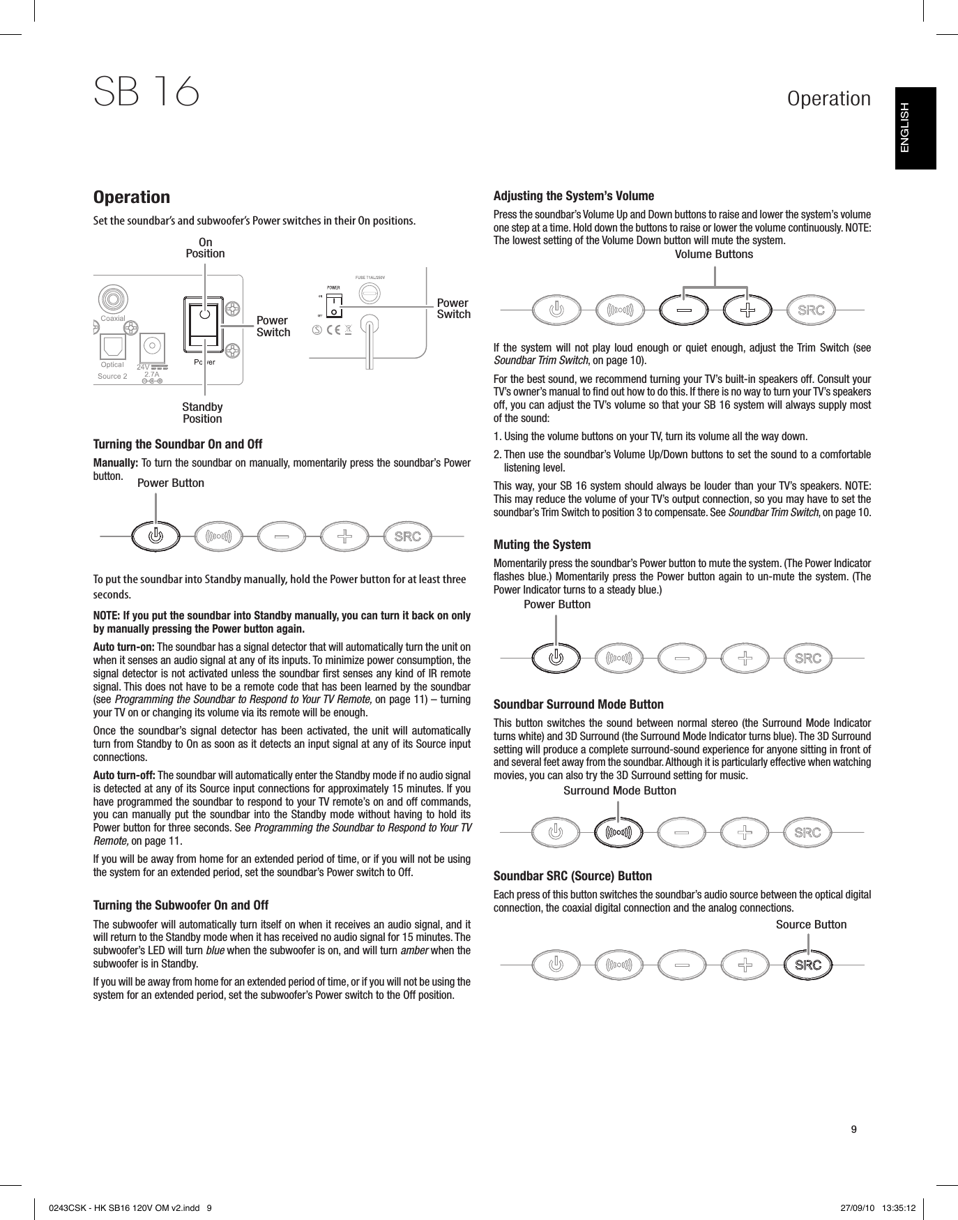 Operation9SB 16OperationSet the soundbar’s and subwoofer’s Power switches in their On positions.Turning the Soundbar On and OffManually: To turn the soundbar on manually, momentarily press the soundbar’s Power button. To put the soundbar into Standby manually, hold the Power button for at least three seconds.NOTE: If you put the soundbar into Standby manually, you can turn it back on only by manually pressing the Power button again. Auto turn-on: The soundbar has a signal detector that will automatically turn the unit on when it senses an audio signal at any of its inputs. To minimize power consumption, the signal detector is not activated unless the soundbar first senses any kind of IR remote signal. This does not have to be a remote code that has been learned by the soundbar (see Programming the Soundbar to Respond to Your TV Remote, on page 11) – turning your TV on or changing its volume via its remote will be enough.Once the soundbar’s signal detector has been activated, the unit will automatically turn from Standby to On as soon as it detects an input signal at any of its Source input connections.Auto turn-off: The soundbar will automatically enter the Standby mode if no audio signal is detected at any of its Source input connections for approximately 15 minutes. If you have programmed the soundbar to respond to your TV remote’s on and off commands, you can manually put the soundbar into the Standby mode without having to hold its Power button for three seconds. See Programming the Soundbar to Respond to Your TV Remote, on page 11.If you will be away from home for an extended period of time, or if you will not be using the system for an extended period, set the soundbar’s Power switch to Off.Turning the Subwoofer On and OffThe subwoofer will automatically turn itself on when it receives an audio signal, and it will return to the Standby mode when it has received no audio signal for 15 minutes. The subwoofer’s LED will turn blue when the subwoofer is on, and will turn amber when the subwoofer is in Standby.If you will be away from home for an extended period of time, or if you will not be using the system for an extended period, set the subwoofer’s Power switch to the Off position.Adjusting the System’s VolumePress the soundbar’s Volume Up and Down buttons to raise and lower the system’s volume one step at a time. Hold down the buttons to raise or lower the volume continuously. NOTE: The lowest setting of the Volume Down button will mute the system. If the system will not play loud enough or quiet enough, adjust the Trim  Switch  (see Soundbar Trim Switch, on page 10).For the best sound, we recommend turning your TV’s built-in speakers off. Consult your TV’s owner’s manual to find out how to do this. If there is no way to turn your TV’s speakers off, you can adjust the TV’s volume so that your SB 16 system will always supply most of the sound:1.  Using the volume buttons on your TV, turn its volume all the way down.2.  Then use the soundbar’s Volume Up/Down buttons to set the sound to a comfortable listening level.This way, your SB 16 system should always be louder than your TV’s speakers. NOTE: This may reduce the volume of your TV’s output connection, so you may have to set the soundbar’s Trim Switch to position 3 to compensate. See Soundbar Trim Switch, on page 10. Muting the SystemMomentarily press the soundbar’s Power button to mute the system. (The Power Indicator flashes blue.) Momentarily press the Power button again to un-mute the system. (The Power Indicator turns to a steady blue.)Soundbar Surround Mode ButtonThis button switches the sound between normal stereo (the Surround Mode Indicator turns white) and 3D Surround (the Surround Mode Indicator turns blue). The 3D Surround setting will produce a complete surround-sound experience for anyone sitting in front of and several feet away from the soundbar. Although it is particularly effective when watching movies, you can also try the 3D Surround setting for music.Soundbar SRC (Source) ButtonEach press of this button switches the soundbar’s audio source between the optical digital connection, the coaxial digital connection and the analog connections.On PositionStandby PositionPower SwitchPower SwitchPower ButtonPower ButtonSurround Mode ButtonSource ButtonVolume ButtonsENGLISH0243CSK - HK SB16 120V OM v2.indd   9 27/09/10   13:35:12