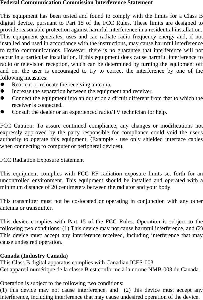 Federal Communication Commission Interference Statement  This equipment has been tested and found to comply with the limits for a Class B digital device, pursuant to Part 15 of the FCC Rules. These limits are designed to provide reasonable protection against harmful interference in a residential installation. This equipment generates, uses and can radiate radio frequency energy and, if not installed and used in accordance with the instructions, may cause harmful interference to radio communications. However, there is no guarantee that interference will not occur in a particular installation. If this equipment does cause harmful interference to radio or television reception, which can be determined by turning the equipment off and on, the user is encouraged to try to correct the interference by one of the following measures: z Reorient or relocate the receiving antenna. z Increase the separation between the equipment and receiver. z Connect the equipment into an outlet on a circuit different from that to which the receiver is connected. z Consult the dealer or an experienced radio/TV technician for help.  FCC Caution: To assure continued compliance, any changes or modifications not expressly approved by the party responsible for compliance could void the user&apos;s authority to operate this equipment. (Example - use only shielded interface cables when connecting to computer or peripheral devices).  FCC Radiation Exposure Statement  This equipment complies with FCC RF radiation exposure limits set forth for an uncontrolled environment. This equipment should be installed and operated with a minimum distance of 20 centimeters between the radiator and your body.  This transmitter must not be co-located or operating in conjunction with any other antenna or transmitter.  This device complies with Part 15 of the FCC Rules. Operation is subject to the following two conditions: (1) This device may not cause harmful interference, and (2) This device must accept any interference received, including interference that may cause undesired operation.  Canada (Industry Canada)    This Class B digital apparatus complies with Canadian ICES-003. Cet appareil numérique de la classe B est conforme à la norme NMB-003 du Canada.  Operation is subject to the following two conditions:     (1) this device may not cause interference, and  (2) this device must accept any interference, including interference that may cause undesired operation of the device. 