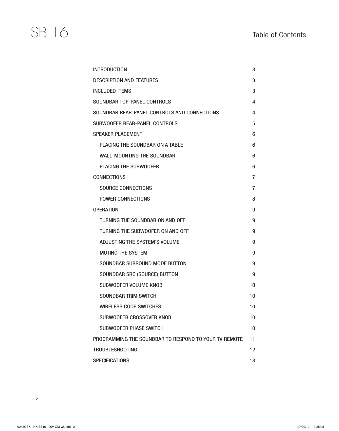 SB 162Table of ContentsINTRODUCTION  3DESCRIPTION AND FEATURES  3INCLUDED ITEMS 3SOUNDBAR TOP-PANEL CONTROLS  4SOUNDBAR REAR-PANEL CONTROLS AND CONNECTIONS  4SUBWOOFER REAR-PANEL CONTROLS  5SPEAKER PLACEMENT  6PLACING THE SOUNDBAR ON A TABLE  6WALL-MOUNTING THE SOUNDBAR  6PLACING THE SUBWOOFER  6CONNECTIONS  7SOURCE CONNECTIONS  7POWER CONNECTIONS  8OPERATION  9TURNING THE SOUNDBAR ON AND OFF  9TURNING THE SUBWOOFER ON AND OFF  9ADJUSTING THE SYSTEM’S VOLUME  9MUTING THE SYSTEM  9SOUNDBAR SURROUND MODE BUTTON  9SOUNDBAR SRC (SOURCE) BUTTON 9SUBWOOFER VOLUME KNOB  10SOUNDBAR TRIM SWITCH  10WIRELESS CODE SWITCHES  10SUBWOOFER CROSSOVER KNOB  10SUBWOOFER PHASE SWITCH  10PROGRAMMING THE SOUNDBAR TO RESPOND TO YOUR TV REMOTE  11TROUBLESHOOTING  12SPECIFICATIONS  130243CSK - HK SB16 120V OM v2.indd   2 27/09/10   13:35:08