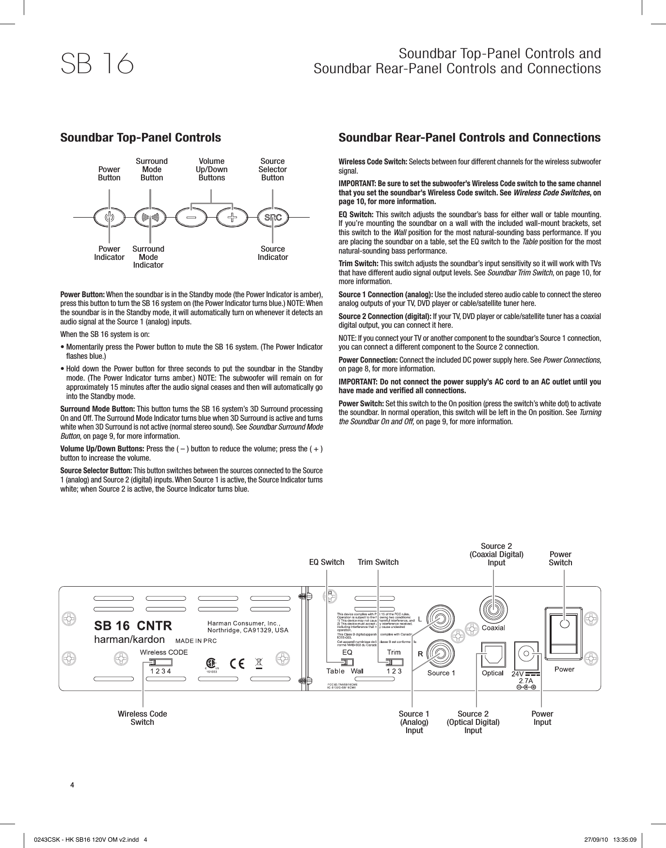 Soundbar Top-Panel Controls and Soundbar Rear-Panel Controls and ConnectionsSB 164Power ButtonSurround Mode ButtonVolume Up/Down ButtonsSource Selector ButtonEQ Switch Trim SwitchSource 2 (Coaxial Digital) InputSource 2 (Optical Digital) InputSource 1 (Analog) InputWireless Code SwitchPower SwitchPower InputSoundbar Top-Panel ControlsPower Button: When the soundbar is in the Standby mode (the Power Indicator is amber), press this button to turn the SB 16 system on (the Power Indicator turns blue.) NOTE: When the soundbar is in the Standby mode, it will automatically turn on whenever it detects an audio signal at the Source 1 (analog) inputs.When the SB 16 system is on:•  Momentarily press the Power button to mute the SB 16 system. (The Power Indicator flashes blue.)•  Hold down  the Power  button  for  three  seconds  to  put  the  soundbar  in  the  Standby mode. (The Power Indicator turns amber.)  NOTE: The subwoofer will remain  on  for approximately 15 minutes after the audio signal ceases and then will automatically go into the Standby mode. Surround Mode Button: This button turns the SB 16 system’s 3D Surround processing On and Off. The Surround Mode Indicator turns blue when 3D Surround is active and turns white when 3D Surround is not active (normal stereo sound). See Soundbar Surround Mode Button, on page 9, for more information.Volume Up/Down Buttons: Press the ( – ) button to reduce the volume; press the ( + ) button to increase the volume.Source Selector Button: This button switches between the sources connected to the Source 1 (analog) and Source 2 (digital) inputs. When Source 1 is active, the Source Indicator turns white; when Source 2 is active, the Source Indicator turns blue.Soundbar Rear-Panel Controls and Connections Wireless Code Switch: Selects between four different channels for the wireless subwoofer signal. IMPORTANT: Be sure to set the subwoofer’s Wireless Code switch to the same channel that you set the soundbar’s Wireless Code switch. See Wireless Code Switches, on page 10, for more information.EQ Switch: This switch adjusts the soundbar’s bass for either wall or table mounting. If you’re mounting the soundbar on a wall with the included wall-mount brackets, set this switch to the Wall position for the most natural-sounding bass performance. If you are placing the soundbar on a table, set the EQ switch to the Table position for the most natural-sounding bass performance.Trim Switch: This switch adjusts the soundbar’s input sensitivity so it will work with TVs that have different audio signal output levels. See Soundbar Trim Switch, on page 10, for more information.Source 1 Connection (analog): Use the included stereo audio cable to connect the stereo analog outputs of your TV, DVD player or cable/satellite tuner here.Source 2 Connection (digital): If your TV, DVD player or cable/satellite tuner has a coaxial digital output, you can connect it here.NOTE: If you connect your TV or another component to the soundbar’s Source 1 connection, you can connect a different component to the Source 2 connection.Power Connection: Connect the included DC power supply here. See Power Connections, on page 8, for more information.IMPORTANT: Do not connect the power supply’s AC cord to an AC outlet until you have made and verified all connections.Power Switch: Set this switch to the On position (press the switch’s white dot) to activate the soundbar. In normal operation, this switch will be left in the On position. See Turning the Soundbar On and Off, on page 9, for more information.Power Indicator Surround Mode IndicatorSource Indicator0243CSK - HK SB16 120V OM v2.indd   4 27/09/10   13:35:09