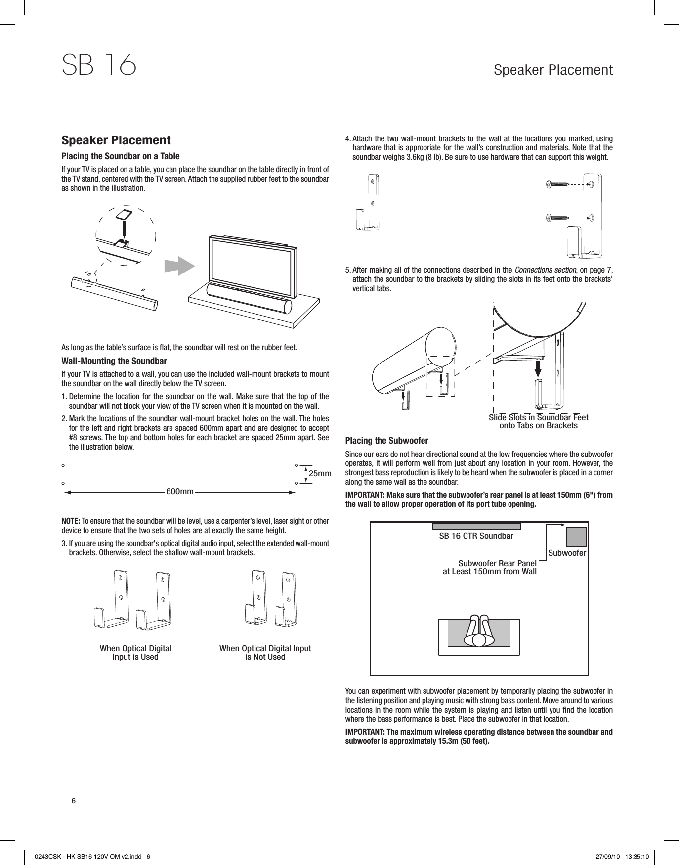 Speaker PlacementSB 166Speaker PlacementPlacing the Soundbar on a TableIf your TV is placed on a table, you can place the soundbar on the table directly in front of the TV stand, centered with the TV screen. Attach the supplied rubber feet to the soundbar as shown in the illustration.As long as the table’s surface is flat, the soundbar will rest on the rubber feet.Wall-Mounting the SoundbarIf your TV is attached to a wall, you can use the included wall-mount brackets to mount the soundbar on the wall directly below the TV screen.1.  Determine the location for the soundbar on the wall. Make sure that the top of the soundbar will not block your view of the TV screen when it is mounted on the wall.2.  Mark the locations of the soundbar wall-mount bracket holes on the wall. The holes for the left and right brackets are spaced 600mm apart and are designed to accept #8 screws. The top and bottom holes for each bracket are spaced 25mm apart. See the illustration below.NOTE: To ensure that the soundbar will be level, use a carpenter’s level, laser sight or other device to ensure that the two sets of holes are at exactly the same height.3.  If you are using the soundbar&apos;s optical digital audio input, select the extended wall-mount brackets. Otherwise, select the shallow wall-mount brackets.4.  Attach the two wall-mount brackets to the wall at the locations you marked, using hardware that is appropriate for the wall’s construction and materials. Note that the soundbar weighs 3.6kg (8 lb). Be sure to use hardware that can support this weight.5.  After making all of the connections described in the Connections section, on page 7, attach the soundbar to the brackets by sliding the slots in its feet onto the brackets’ vertical tabs. Placing the SubwooferSince our ears do not hear directional sound at the low frequencies where the subwoofer operates, it will perform well from just about any location in your room. However, the strongest bass reproduction is likely to be heard when the subwoofer is placed in a corner along the same wall as the soundbar. IMPORTANT: Make sure that the subwoofer’s rear panel is at least 150mm (6&quot;) from the wall to allow proper operation of its port tube opening.You can experiment with subwoofer placement by temporarily placing the subwoofer in the listening position and playing music with strong bass content. Move around to various locations in the room while the system is playing and listen until you find the location where the bass performance is best. Place the subwoofer in that location.IMPORTANT: The maximum wireless operating distance between the soundbar and subwoofer is approximately 15.3m (50 feet).Slide Slots in Soundbar Feet onto Tabs on BracketsWhen Optical Digital Input is Used When Optical Digital Input is Not UsedSB 16 CTR SoundbarSubwooferSubwoofer Rear Panel at Least 150mm from Wall25mm600mm0243CSK - HK SB16 120V OM v2.indd   6 27/09/10   13:35:10