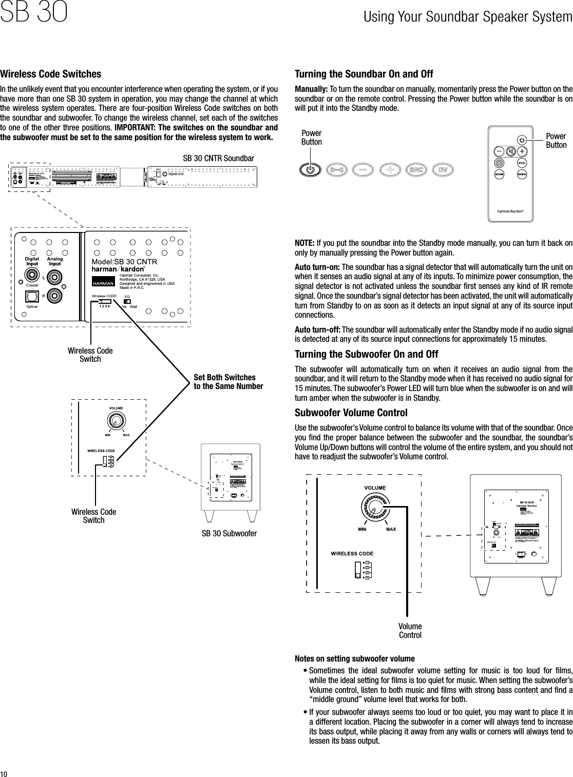 10SB 30 Using Your Soundbar Speaker System Wireless Code SwitchesIn the unlikely event that you encounter interference when operating the system, or if you have more than one SB 30 system in operation, you may change the channel at which the wireless system operates. There are four-position Wireless Code switches on both the soundbar and subwoofer. To change the wireless channel, set each of the switches to one of the other three positions. IMPORTANT: The switches on the soundbar and the subwoofer must be set to the same position for the wireless system to work.LInput Input1 2 3 4LInput Input1 2 3 4This are a is desi gned to b ecome quite wa rm duri ng norm al oper ation  L     L     L   SB 30 CNTR SoundbarSB 30 SubwooferSet Both Switches to the Same NumberWireless Code SwitchWireless Code SwitchTurning the Soundbar On and OffManually: To turn the soundbar on manually, momentarily press the Power button on the soundbar or on the remote control. Pressing the Power button while the soundbar is on will put it into the Standby mode.Power Button Power ButtonNOTE: If you put the soundbar into the Standby mode manually, you can turn it back on only by manually pressing the Power button again.Auto turn-on: The soundbar has a signal detector that will automatically turn the unit on when it senses an audio signal at any of its inputs. To minimize power consumption, the signal detector is not activated unless the soundbar ﬁrst senses any kind of IR remote signal. Once the soundbar’s signal detector has been activated, the unit will automatically turn from Standby to on as soon as it detects an input signal at any of its source input connections.Auto turn-off: The soundbar will automatically enter the Standby mode if no audio signal is detected at any of its source input connections for approximately 15 minutes.Turning the Subwoofer On and OffThe  subwoofer  will  automatically  turn  on  when  it  receives  an  audio  signal  from  the soundbar, and it will return to the Standby mode when it has received no audio signal for 15 minutes. The subwoofer’s Power LED will turn blue when the subwoofer is on and will turn amber when the subwoofer is in Standby.Subwoofer Volume Control Use the subwoofer’s Volume control to balance its volume with that of the soundbar. Once you ﬁnd the proper balance between the subwoofer and the soundbar, the soundbar’s Volume Up/Down buttons will control the volume of the entire system, and you should not have to readjust the subwoofer’s Volume control.Volume ControlThis a rea is de signe d to beco me quit e warm du ring no rmal op erati onRISK OF ELECTRIC SHOCKDO NOT OPENRISK OF ELECTRIC SHOCKDO NOT OPENRISK OF ELECTRIC SHOCKDO NOT OPENNotes on setting subwoofer volume• Sometimes  the  ideal  subwoofer  volume  setting  for  music  is  too  loud  for  ﬁlms, while the ideal setting for ﬁlms is too quiet for music. When setting the subwoofer’s Volume control, listen to both music and ﬁlms with strong bass content and ﬁnd a “middle ground” volume level that works for both.• If your subwoofer always seems too loud or too quiet, you may want to place it in a different location. Placing the subwoofer in a corner will always tend to increase its bass output, while placing it away from any walls or corners will always tend to lessen its bass output.