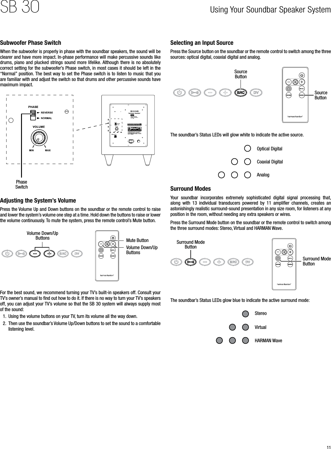 11SB 30Subwoofer Phase Switch When the subwoofer is properly in phase with the soundbar speakers, the sound will be clearer and have more impact. In-phase performance will make percussive sounds like drums,  piano and plucked  strings sound more lifelike. Although there is no absolutely correct setting for the subwoofer’s Phase switch, in most cases it should be left in the “Normal” position. The best way to set the Phase switch is to listen to music that you are familiar with and adjust the switch so that drums and other percussive sounds have maximum impact.This a rea is de signe d to beco me quit e warm du ring no rmal op erati onRISK OF ELECTRIC SHOCKDO NOT OPENRISK OF ELECTRIC SHOCKDO NOT OPENRISK OF ELECTRIC SHOCKDO NOT OPENPhase SwitchAdjusting the System’s VolumePress the Volume Up and Down buttons on the soundbar or the remote control to raise and lower the system’s volume one step at a time. Hold down the buttons to raise or lower the volume continuously. To mute the system, press the remote control’s Mute button.Volume Down/Up Buttons Mute ButtonVolume Down/Up ButtonsFor the best sound, we recommend turning your TV’s built-in speakers off. Consult your TV’s owner’s manual to ﬁnd out how to do it. If there is no way to turn your TV’s speakers off, you can adjust your TV’s volume so that the SB 30 system will always supply most of the sound:1.  Using the volume buttons on your TV, turn its volume all the way down.2.  Then use the soundbar’s Volume Up/Down buttons to set the sound to a comfortable listening level.Selecting an Input SourcePress the Source button on the soundbar or the remote control to switch among the three sources: optical digital, coaxial digital and analog. Source ButtonSource ButtonThe soundbar’s Status LEDs will glow white to indicate the active source.Optical DigitalAnalogCoaxial DigitalSurround ModesYour  soundbar  incorporates  extremely  sophisticated  digital  signal  processing  that, along  with  13  individual  transducers  powered  by  11  ampliﬁer  channels,  creates  an astonishingly realistic surround-sound presentation in any size room, for listeners at any position in the room, without needing any extra speakers or wires.Press the Surround Mode button on the soundbar or the remote control to switch among the three surround modes: Stereo, Virtual and HARMAN Wave.Surround Mode ButtonSurround Mode ButtonThe soundbar’s Status LEDs glow blue to indicate the active surround mode:StereoHARMAN WaveVirtualUsing Your Soundbar Speaker System 