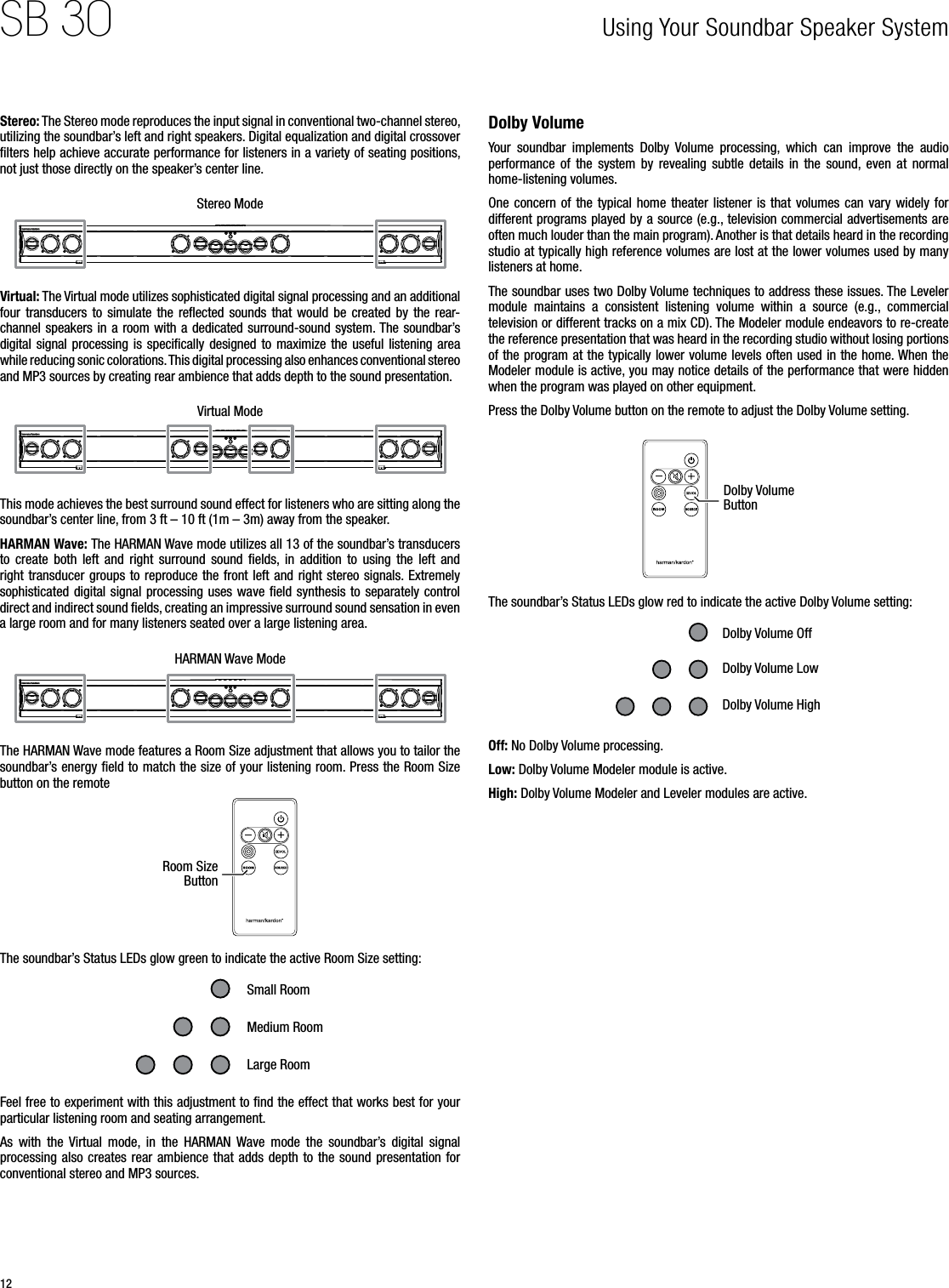 12SB 30Stereo: The Stereo mode reproduces the input signal in conventional two-channel stereo, utilizing the soundbar’s left and right speakers. Digital equalization and digital crossover ﬁlters help achieve accurate performance for listeners in a variety of seating positions, not just those directly on the speaker’s center line.Stereo ModeVirtual: The Virtual mode utilizes sophisticated digital signal processing and an additional four transducers  to  simulate  the  reﬂected sounds  that  would  be  created by  the  rear-channel speakers in a room with a dedicated surround-sound system. The soundbar’s digital signal processing is speciﬁcally designed to  maximize the useful  listening area while reducing sonic colorations. This digital processing also enhances conventional stereo and MP3 sources by creating rear ambience that adds depth to the sound presentation.Virtual ModeThis mode achieves the best surround sound effect for listeners who are sitting along the soundbar’s center line, from 3 ft – 10 ft (1m – 3m) away from the speaker.HARMAN Wave: The HARMAN Wave mode utilizes all 13 of the soundbar’s transducers to  create  both  left  and  right  surround  sound  ﬁelds,  in  addition  to  using  the  left  and right transducer groups to reproduce the front left and right stereo signals. Extremely sophisticated digital  signal processing uses wave  ﬁeld synthesis to separately  control direct and indirect sound ﬁelds, creating an impressive surround sound sensation in even a large room and for many listeners seated over a large listening area.HARMAN Wave ModeThe HARMAN Wave mode features a Room Size adjustment that allows you to tailor the soundbar’s energy ﬁeld to match the size of your listening room. Press the Room Size button on the remoteRoom Size ButtonThe soundbar’s Status LEDs glow green to indicate the active Room Size setting:Small RoomMedium RoomLarge RoomFeel free to experiment with this adjustment to ﬁnd the effect that works best for your particular listening room and seating arrangement.As  with  the  Virtual  mode,  in  the  HARMAN  Wave  mode  the  soundbar’s  digital  signal processing also  creates  rear ambience  that  adds depth to  the sound  presentation  for conventional stereo and MP3 sources.Dolby VolumeYour  soundbar  implements  Dolby  Volume  processing,  which  can  improve  the  audio performance  of  the  system  by  revealing  subtle  details  in  the  sound,  even  at  normal home-listening volumes.One concern  of  the  typical  home  theater  listener  is  that  volumes  can  vary widely  for different programs played by a source (e.g., television commercial advertisements are often much louder than the main program). Another is that details heard in the recording studio at typically high reference volumes are lost at the lower volumes used by many listeners at home.The soundbar uses two Dolby Volume techniques to address these issues. The Leveler module  maintains  a  consistent  listening  volume  within  a  source  (e.g.,  commercial television or different tracks on a mix CD). The Modeler module endeavors to re-create the reference presentation that was heard in the recording studio without losing portions of the program at the typically lower volume levels often used in the home. When the Modeler module is active, you may notice details of the performance that were hidden when the program was played on other equipment.Press the Dolby Volume button on the remote to adjust the Dolby Volume setting. Dolby Volume ButtonThe soundbar’s Status LEDs glow red to indicate the active Dolby Volume setting:Dolby Volume OffDolby Volume HighDolby Volume LowOff: No Dolby Volume processing.Low: Dolby Volume Modeler module is active.High: Dolby Volume Modeler and Leveler modules are active.Using Your Soundbar Speaker System