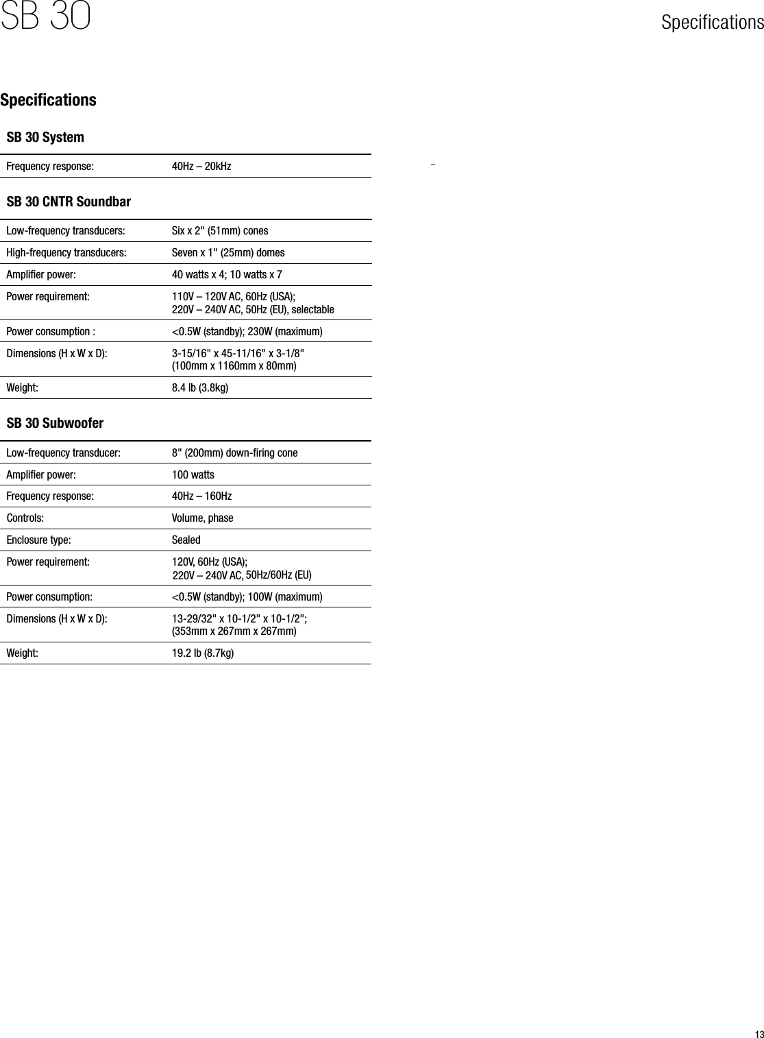13SB 30 SpecificationsSpecificationsSB 30 SystemFrequency response: 40Hz – 20kHzSB 30 CNTR SoundbarLow-frequency transducers: Six x 2&quot; (51mm) conesHigh-frequency transducers:  Seven x 1&quot; (25mm) domesAmpliﬁer power: 40 watts x 4; 10 watts x 7Power requirement: 110V – 120V AC, 60Hz (USA); 220V – 240V AC, 50Hz (EU), selectablePower consumption : &lt;0.5W (standby); 230W (maximum)Dimensions (H x W x D): 3-15/16&quot; x 45-11/16&quot; x 3-1/8&quot; (100mm x 1160mm x 80mm)Weight: 8.4 lb (3.8kg)SB 30 SubwooferLow-frequency transducer: 8&quot; (200mm) down-ﬁring coneAmpliﬁer power: 100 wattsFrequency response: 40Hz – 160HzControls: Volume, phaseEnclosure type: SealedPower requirement: 120V, 60Hz (USA);  50Hz/60Hz (EU)Power consumption: &lt;0.5W (standby); 100W (maximum)Dimensions (H x W x D): 13-29/32&quot; x 10-1/2&quot; x 10-1/2&quot;; (353mm x 267mm x 267mm)Weight: 19.2 lb (8.7kg)220V – 240V AC, 