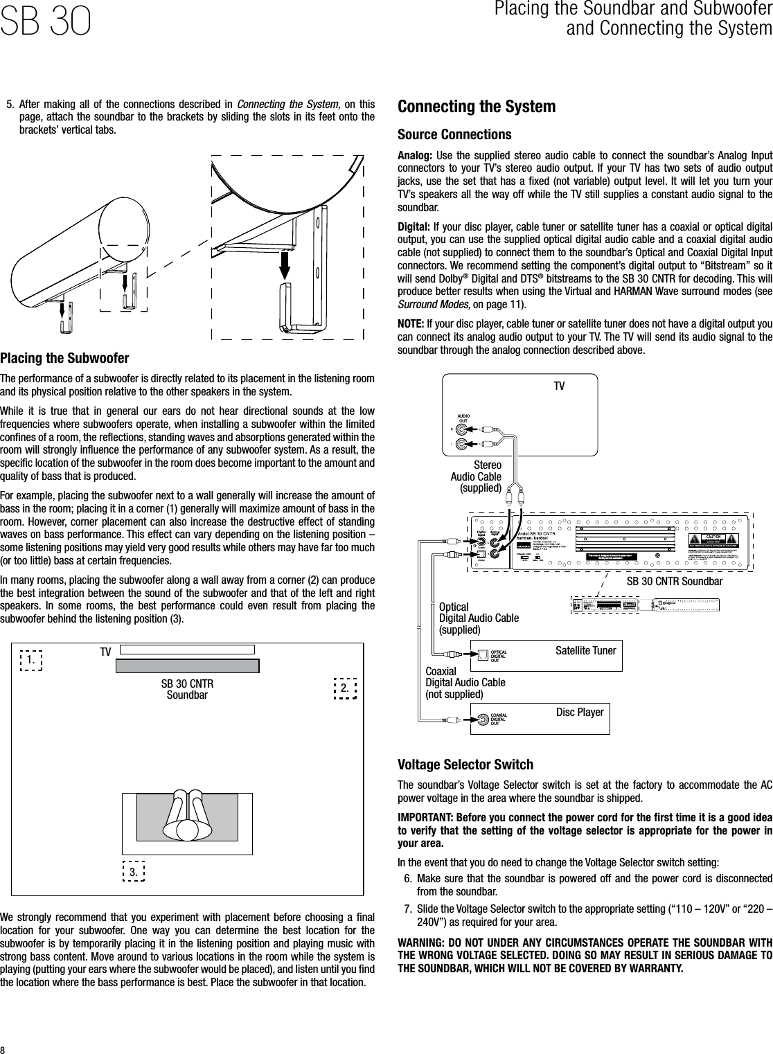 8SB 30 Placing the Soundbar and Subwoofer  and Connecting the System 5.  After making  all of  the  connections  described  in  Connecting  the  System,  on  this page, attach the soundbar to the brackets by sliding the  slots in its feet onto the brackets’ vertical tabs.Placing the SubwooferThe performance of a subwoofer is directly related to its placement in the listening room and its physical position relative to the other speakers in the system.While  it  is  true  that  in  general  our  ears  do  not  hear  directional  sounds  at  the  low frequencies where subwoofers operate, when installing a subwoofer within the limited conﬁnes of a room, the reﬂections, standing waves and absorptions generated within the room will strongly inﬂuence the performance of any subwoofer system. As a result, the speciﬁc location of the subwoofer in the room does become important to the amount and quality of bass that is produced.For example, placing the subwoofer next to a wall generally will increase the amount of bass in the room; placing it in a corner (1) generally will maximize amount of bass in the room.  However, corner placement can also  increase the destructive effect of standing waves on bass performance. This effect can vary depending on the listening position – some listening positions may yield very good results while others may have far too much (or too little) bass at certain frequencies.In many rooms, placing the subwoofer along a wall away from a corner (2) can produce the best integration between the sound of the subwoofer and that of the left and right speakers.  In  some  rooms,  the  best  performance  could  even  result  from  placing  the subwoofer behind the listening position (3).SB 30 CNTR SoundbarTV1.2.3.We strongly  recommend  that you  experiment  with  placement  before choosing  a  ﬁnal location  for  your  subwoofer.  One  way  you  can  determine  the  best  location  for  the subwoofer is by temporarily placing it in the listening position and playing music with strong bass content. Move around to various locations in the room while the system is playing (putting your ears where the subwoofer would be placed), and listen until you ﬁnd the location where the bass performance is best. Place the subwoofer in that location.Connecting the SystemSource ConnectionsAnalog:  Use  the  supplied  stereo  audio  cable  to  connect  the  soundbar’s Analog  Input connectors  to  your TV’s  stereo  audio  output. If  your TV  has  two  sets  of  audio  output jacks,  use  the  set  that  has  a ﬁxed  (not  variable)  output  level. It  will  let  you  turn your TV’s speakers all the way off while the TV still supplies a constant audio signal to the soundbar.Digital: If your disc player, cable tuner or satellite tuner has a coaxial or optical digital output, you can use the supplied optical digital audio cable and a coaxial digital audio cable (not supplied) to connect them to the soundbar’s Optical and Coaxial Digital Input connectors. We recommend setting the component’s digital output to “Bitstream” so it will send Dolby® Digital and DTS® bitstreams to the SB 30 CNTR for decoding. This will produce better results when using the Virtual and HARMAN Wave surround modes (see Surround Modes, on page 11).NOTE: If your disc player, cable tuner or satellite tuner does not have a digital output you can connect its analog audio output to your TV. The TV will send its audio signal to the soundbar through the analog connection described above.AUDIOOUTOPTICALDIGITALOUTCOAXIALDIGITALOUTLInput Input1 2 3 4LInput Input1 2 3 4TVStereo Audio Cable (supplied)Optical Digital Audio Cable (supplied)Coaxial Digital Audio Cable (not supplied)Satellite TunerDisc PlayerSB 30 CNTR SoundbarVoltage Selector SwitchThe  soundbar’s Voltage  Selector  switch is  set  at  the  factory  to  accommodate  the AC power voltage in the area where the soundbar is shipped. IMPORTANT: Before you connect the power cord for the ﬁrst time it is a good idea to verify  that  the  setting  of  the voltage  selector  is  appropriate  for  the power  in your area. In the event that you do need to change the Voltage Selector switch setting:6.  Make sure that the soundbar is powered off and the power cord is  disconnected from the soundbar.7.  Slide the Voltage Selector switch to the appropriate setting (“110 – 120V” or “220 – 240V”) as required for your area.WARNING: DO  NOT UNDER ANY  CIRCUMSTANCES OPERATE THE SOUNDBAR WITH THE WRONG VOLTAGE SELECTED. DOING SO MAY RESULT IN SERIOUS DAMAGE TO THE SOUNDBAR, WHICH WILL NOT BE COVERED BY WARRANTY.