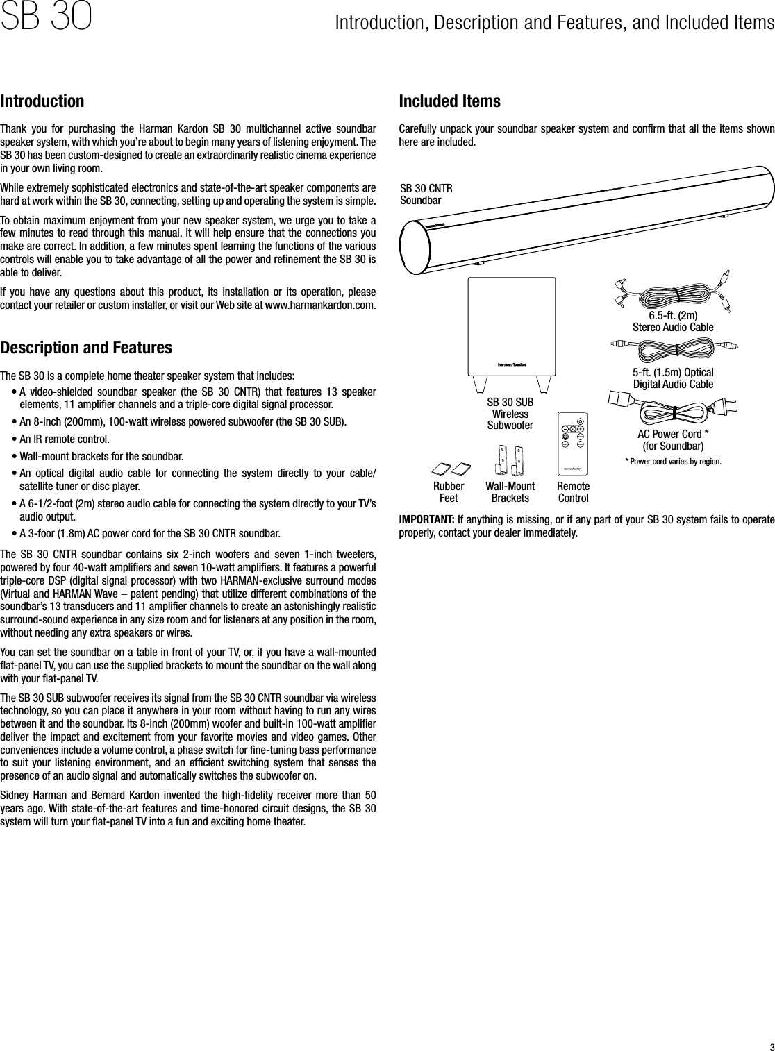 3SB 30 Introduction, Description and Features, and Included Items IntroductionThank  you  for  purchasing  the  Harman  Kardon  SB  30  multichannel  active  soundbar speaker system, with which you’re about to begin many years of listening enjoyment. The SB 30 has been custom-designed to create an extraordinarily realistic cinema experience in your own living room.While extremely sophisticated electronics and state-of-the-art speaker components are hard at work within the SB 30, connecting, setting up and operating the system is simple.To obtain maximum enjoyment from your new speaker system, we urge you to take a few minutes to read through this manual. It will help ensure that the connections you make are correct. In addition, a few minutes spent learning the functions of the various controls will enable you to take advantage of all the power and reﬁnement the SB 30 is able to deliver.If  you  have  any  questions  about  this  product,  its  installation  or  its  operation,  please contact your retailer or custom installer, or visit our Web site at www.harmankardon.com.Description and FeaturesThe SB 30 is a complete home theater speaker system that includes:• A  video-shielded  soundbar  speaker  (the  SB  30  CNTR)  that  features  13  speaker elements, 11 ampliﬁer channels and a triple-core digital signal processor.• An 8-inch (200mm), 100-watt wireless powered subwoofer (the SB 30 SUB).• An IR remote control.• Wall-mount brackets for the soundbar.• An  optical  digital  audio  cable  for  connecting  the  system  directly  to  your  cable/satellite tuner or disc player.• A 6-1/2-foot (2m) stereo audio cable for connecting the system directly to your TV’s audio output.• A 3-foor (1.8m) AC power cord for the SB 30 CNTR soundbar.The  SB  30  CNTR  soundbar  contains  six  2-inch  woofers  and  seven  1-inch  tweeters, powered by four 40-watt ampliﬁers and seven 10-watt ampliﬁers. It features a powerful triple-core DSP (digital signal processor) with two HARMAN-exclusive surround modes (Virtual and HARMAN Wave – patent pending) that utilize different combinations of the soundbar’s 13 transducers and 11 ampliﬁer channels to create an astonishingly realistic surround-sound experience in any size room and for listeners at any position in the room, without needing any extra speakers or wires.You can set the soundbar on a table in front of your TV, or, if you have a wall-mounted ﬂat-panel TV, you can use the supplied brackets to mount the soundbar on the wall along with your ﬂat-panel TV. The SB 30 SUB subwoofer receives its signal from the SB 30 CNTR soundbar via wireless technology, so you can place it anywhere in your room without having to run any wires between it and the soundbar. Its 8-inch (200mm) woofer and built-in 100-watt ampliﬁer deliver the  impact and excitement  from your favorite  movies  and video  games. Other conveniences include a volume control, a phase switch for ﬁne-tuning bass performance to  suit  your  listening  environment, and  an  efﬁcient  switching  system  that  senses  the presence of an audio signal and automatically switches the subwoofer on.Sidney  Harman  and  Bernard  Kardon  invented  the  high-ﬁdelity  receiver  more  than  50 years ago. With state-of-the-art features and time-honored circuit  designs, the SB 30 system will turn your ﬂat-panel TV into a fun and exciting home theater.Included ItemsCarefully unpack your soundbar speaker system and conﬁrm that all the items shown here are included.SB 30 CNTR SoundbarSB 30 SUB Wireless Subwoofer6.5-ft. (2m) Stereo Audio Cable5-ft. (1.5m) Optical Digital Audio CableAC Power Cord * (for Soundbar)* Power cord varies by region.Rubber FeetRemote ControlWall-Mount BracketsIMPORTANT: If anything is missing, or if any part of your SB 30 system fails to operate properly, contact your dealer immediately.