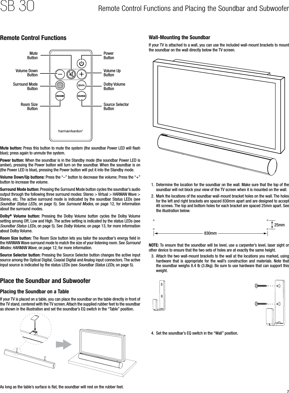 7SB 30Remote Control Functions Mute ButtonPower ButtonVolume Down ButtonVolume Up ButtonSurround Mode ButtonDolby Volume ButtonRoom Size ButtonSource Selector ButtonMute button: Press this button to mute the system (the soundbar Power LED will ﬂash blue); press again to unmute the system.Power button: When the soundbar is in the Standby mode (the soundbar Power LED is amber), pressing the Power button will turn on the soundbar. When the soundbar is on (the Power LED is blue), pressing the Power button will put it into the Standby mode.Volume Down/Up buttons: Press the “–” button to decrease the volume; Press the “+” button to increase the volume.Surround Mode button: Pressing the Surround Mode button cycles the soundbar’s audio output through the following three surround modes: Stereo &gt; Virtual &gt; HARMAN Wave &gt; Stereo,  etc. The active  surround mode  is indicated by  the  soundbar Status LEDs (see Soundbar Status LEDs, on  page 5). See  Surround Modes, on page  12, for information about the surround modes.Dolby®  Volume  button:  Pressing  the  Dolby  Volume  button  cycles  the  Dolby Volume setting among Off, Low and High. The active setting is indicated by the status LEDs (see Soundbar Status LEDs, on page 5). See Dolby Volume, on page 13, for more information about Dolby Volume.Room Size button: The Room Size button lets you tailor the soundbar’s energy ﬁeld in the HARMAN Wave surround mode to match the size of your listening room. See Surround Modes: HARMAN Wave, on page 12, for more information.Source Selector button: Pressing the Source Selector button changes the active input source among the Optical Digital, Coaxial Digital and Analog input connectors. The active input source is indicated by the status LEDs (see Soundbar Status LEDs, on page 5).Place the Soundbar and SubwooferPlacing the Soundbar on a TableIf your TV is placed on a table, you can place the soundbar on the table directly in front of the TV stand, centered with the TV screen. Attach the supplied rubber feet to the soundbar as shown in the illustration and set the soundbar’s EQ switch in the “Table” position.As long as the table’s surface is ﬂat, the soundbar will rest on the rubber feet.Wall-Mounting the SoundbarIf your TV is attached to a wall, you can use the included wall-mount brackets to mount the soundbar on the wall directly below the TV screen.1.  Determine the location for the soundbar on the wall. Make sure that the top of the soundbar will not block your view of the TV screen when it is mounted on the wall.2.  Mark the locations of the soundbar wall-mount bracket holes on the wall. The holes for the left and right brackets are spaced 830mm apart and are designed to accept #8 screws. The top and bottom holes for each bracket are spaced 25mm apart. See the illustration below.830mm25mmNOTE: To ensure that the soundbar will be level, use a carpenter’s level, laser sight or other device to ensure that the two sets of holes are at exactly the same height.3.  Attach the two wall-mount brackets to the wall at the locations you marked, using hardware  that  is  appropriate  for  the  wall’s construction  and  materials. Note  that the soundbar weighs 8.4 lb (3.8kg). Be sure to use hardware that can support this weight.4.  Set the soundbar’s EQ switch in the “Wall” position.Remote Control Functions and Placing the Soundbar and Subwoofer