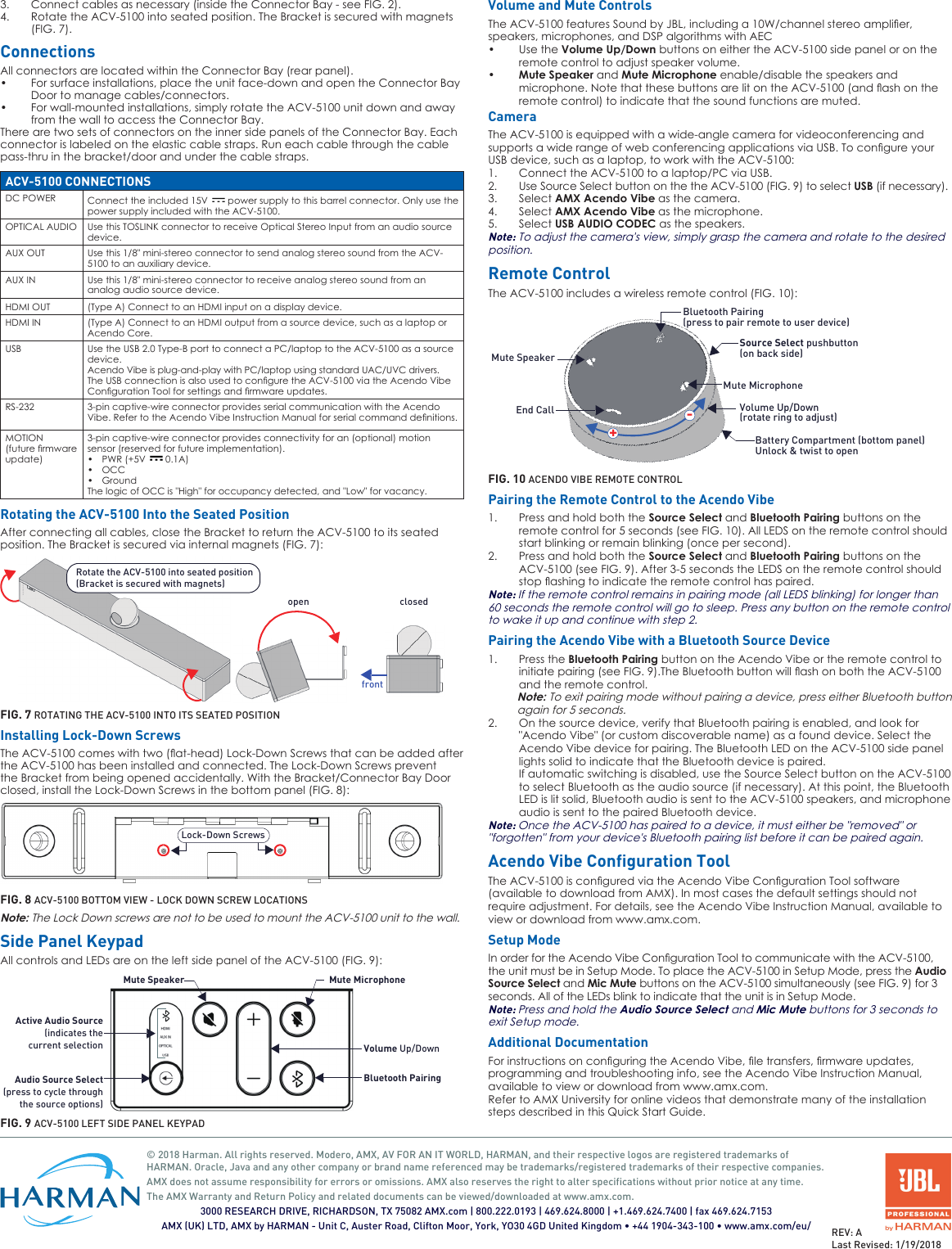 Connect cables as necessary (inside the Connector Bay - see FIG. 2).3. Rotate the ACV-5100 into seated position. The Bracket is secured with magnets 4. (FIG. 7).ConnectionsAll connectors are located within the Connector Bay (rear panel).For surface installations, place the unit face-down and open the Connector Bay •Door to manage cables/connectors.For wall-mounted installations, simply rotate the ACV-5100 unit down and away •from the wall to access the Connector Bay.There are two sets of connectors on the inner side panels of the Connector Bay. Each connector is labeled on the elastic cable straps. Run each cable through the cable pass-thru in the bracket/door and under the cable straps.ACV-5100 CONNECTIONSDC POWER Connect the included 15V   power supply to this barrel connector. Only use the power supply included with the ACV-5100.OPTICAL AUDIO Use this TOSLINK connector to receive Optical Stereo Input from an audio source device.AUX OUT Use this 1/8&quot; mini-stereo connector to send analog stereo sound from the ACV-5100 to an auxiliary device.AUX IN Use this 1/8&quot; mini-stereo connector to receive analog stereo sound from an analog audio source device.HDMI OUT (Type A) Connect to an HDMI input on a display device.HDMI IN (Type A) Connect to an HDMI output from a source device, such as a laptop or Acendo Core.USB Use the USB 2.0 Type-B port to connect a PC/laptop to the ACV-5100 as a source device. Acendo Vibe is plug-and-play with PC/laptop using standard UAC/UVC drivers.TheUSBconnectionisalsousedtoconguretheACV-5100viatheAcendoVibeCongurationToolforsettingsandrmwareupdates.RS-232 3-pin captive-wire connector provides serial communication with the Acendo Vibe.RefertotheAcendoVibeInstructionManualforserialcommanddenitions.MOTION(futurermwareupdate)3-pin captive-wire connector provides connectivity for an (optional) motion sensor (reserved for future implementation).PWR (+5V •  0.1A)OCC•Ground•The logic of OCC is &quot;High&quot; for occupancy detected, and &quot;Low&quot; for vacancy.Rotating the ACV-5100 Into the Seated PositionAfter connecting all cables, close the Bracket to return the ACV-5100 to its seated position. The Bracket is secured via internal magnets (FIG. 7):Rotate the ACV-5100 into seated position(Bracket is secured with magnets)frontopen closedFIG. 7 ROTATING THE ACV-5100 INTO ITS SEATED POSITIONInstalling Lock-Down ScrewsTheACV-5100comeswithtwo(at-head)Lock-DownScrewsthatcanbeaddedafterthe ACV-5100 has been installed and connected. The Lock-Down Screws prevent the Bracket from being opened accidentally. With the Bracket/Connector Bay Door closed, install the Lock-Down Screws in the bottom panel (FIG. 8):Lock-Down ScrewsFIG. 8 ACV-5100 BOTTOM VIEW - LOCK DOWN SCREW LOCATIONSNote: The Lock Down screws are not to be used to mount the ACV-5100 unit to the wall.Side Panel KeypadAll controls and LEDs are on the left side panel of the ACV-5100 (FIG. 9):Active Audio SourceAudio Source Select(press to cycle throughthe source options)Mute Speaker Mute MicrophoneVolume Up/DownBluetooth Pairing(indicates thecurrent selectionFIG. 9 ACV-5100 LEFT SIDE PANEL KEYPADVolume and Mute ControlsTheACV-5100featuresSoundbyJBL,includinga10W/channelstereoamplier,speakers, microphones, and DSP algorithms with AECUse the • Volume Up/Down buttons on either the ACV-5100 side panel or on the remote control to adjust speaker volume.Mute Speaker•  and Mute Microphone enable/disable the speakers and microphone.NotethatthesebuttonsarelitontheACV-5100(andashontheremote control) to indicate that the sound functions are muted.CameraThe ACV-5100 is equipped with a wide-angle camera for videoconferencing and supportsawiderangeofwebconferencingapplicationsviaUSB.TocongureyourUSB device, such as a laptop, to work with the ACV-5100:Connect the ACV-5100 to a laptop/PC via USB.1. Use Source Select button on the the ACV-5100 (FIG. 9) to select 2.  USB (if necessary).Select 3.  AMX Acendo Vibe as the camera.Select 4.  AMX Acendo Vibe as the microphone.Select 5.  USB AUDIO CODEC as the speakers.Note: To adjust the camera&apos;s view, simply grasp the camera and rotate to the desired position.Remote ControlThe ACV-5100 includes a wireless remote control (FIG. 10):Mute MicrophoneMute SpeakerEnd CallSource Select pushbutton (on back side)Volume Up/Down+-(rotate ring to adjust)Battery Compartment (bottom panel)Unlock &amp; twist to openBluetooth Pairing(press to pair remote to user device)FIG. 10 ACENDO VIBE REMOTE CONTROLPairing the Remote Control to the Acendo VibePress and hold both the 1.  Source Select and Bluetooth Pairing buttons on the remote control for 5 seconds (see FIG. 10). All LEDS on the remote control should start blinking or remain blinking (once per second).Press and hold both the 2.  Source Select and Bluetooth Pairing buttons on the ACV-5100 (see FIG. 9). After 3-5 seconds the LEDS on the remote control should stopashingtoindicatetheremotecontrolhaspaired.Note: If the remote control remains in pairing mode (all LEDS blinking) for longer than 60 seconds the remote control will go to sleep. Press any button on the remote control to wake it up and continue with step 2.Pairing the Acendo Vibe with a Bluetooth Source DevicePress the 1.  Bluetooth Pairing button on the Acendo Vibe or the remote control to initiatepairing(seeFIG.9).TheBluetoothbuttonwillashonboththeACV-5100and the remote control.Note: To exit pairing mode without pairing a device, press either Bluetooth button again for 5 seconds.On the source device, verify that Bluetooth pairing is enabled, and look for 2. &quot;Acendo Vibe&quot; (or custom discoverable name) as a found device. Select the Acendo Vibe device for pairing. The Bluetooth LED on the ACV-5100 side panel lights solid to indicate that the Bluetooth device is paired.If automatic switching is disabled, use the Source Select button on the ACV-5100 to select Bluetooth as the audio source (if necessary). At this point, the Bluetooth LED is lit solid, Bluetooth audio is sent to the ACV-5100 speakers, and microphone audio is sent to the paired Bluetooth device.Note: Once the ACV-5100 has paired to a device, it must either be &quot;removed&quot; or &quot;forgotten&quot; from your device&apos;s Bluetooth pairing list before it can be paired again.Acendo Vibe Configuration ToolTheACV-5100isconguredviatheAcendoVibeCongurationToolsoftware(available to download from AMX). In most cases the default settings should not require adjustment. For details, see the Acendo Vibe Instruction Manual, available to view or download from www.amx.com.Setup ModeInorderfortheAcendoVibeCongurationTooltocommunicatewiththeACV-5100,the unit must be in Setup Mode. To place the ACV-5100 in Setup Mode, press the Audio Source Select and Mic Mute buttons on the ACV-5100 simultaneously (see FIG. 9) for 3 seconds. All of the LEDs blink to indicate that the unit is in Setup Mode.Note: Press and hold the Audio Source Select and Mic Mute buttons for 3 seconds to exit Setup mode.Additional DocumentationForinstructionsonconguringtheAcendoVibe,letransfers,rmwareupdates,programming and troubleshooting info, see the Acendo Vibe Instruction Manual, available to view or download from www.amx.com.Refer to AMX University for online videos that demonstrate many of the installation steps described in this Quick Start Guide.© 2018 Harman. All rights reserved. Modero, AMX, AV FOR AN IT WORLD, HARMAN, and their respective logos are registered trademarks of HARMAN. Oracle, Java and any other company or brand name referenced may be trademarks/registered trademarks of their respective companies.AMX does not assume responsibility for errors or omissions. AMX also reserves the right to alter specifications without prior notice at any time.The AMX Warranty and Return Policy and related documents can be viewed/downloaded at www.amx.com.3000 RESEARCH DRIVE, RICHARDSON, TX 75082 AMX.com | 800.222.0193 | 469.624.8000 | +1.469.624.7400 | fax 469.624.7153AMX (UK) LTD, AMX by HARMAN - Unit C, Auster Road, Clifton Moor, York, YO30 4GD United Kingdom • +44 1904-343-100 • www.amx.com/eu/ REV: ALast Revised: 1/19/2018