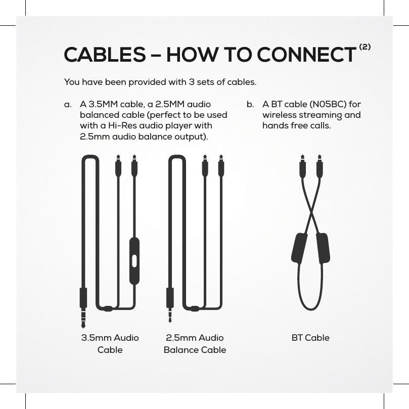 You have been provided with 3 sets of cables.b. A BT cable (N05BC) forwireless streaming andhands free calls.CABLES – HOW TO CONNECT(2)3.5mm AudioCable2.5mm AudioBalance Cablea. A 3.5MM cable, a 2.5MM audiobalanced cable (perfect to be usedwith a Hi-Res audio player with2.5mm audio balance output).BT Cable