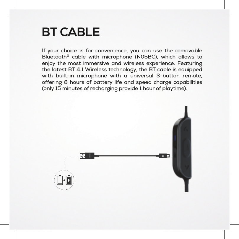 BT CABLEIf your choice is for convenience, you can use the removableBluetooth®cable with microphone (N05BC), which allows toenjoy the most immersive and wireless experience. Featuringthe latest BT 4.1 Wireless technology, the BT cable is equippedwith built-in microphone with a universal 3-button remote,offering 8 hours of battery life and speed charge capabilities(only 15 minutes of recharging provide 1 hour of playtime).
