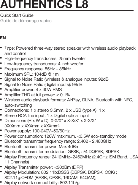 Quick Start Guide Guide de démarrage rapideEN• Type: Powered three-way stereo speaker with wireless audio playback   and control•  High-frequency transducers: 25mm tweeter•  Low-frequency transducers: 4 inch woofer•  Frequency response: 55Hz – 35kHz•  Maximum SPL: 104dB @ 1m•  Signal to Noise Ratio (wireless &amp; analogue inputs): 92dB•  Signal to Noise Ratio (digital inputs): 98dB•  Ampliﬁer power: 4 x 30W RMS•  Ampliﬁer THD at full power: &lt; 0.1%•  Wireless audio playback formats: AirPlay, DLNA, Bluetooth with NFC,  auto-switching•  Connections: 1 x stereo 3.5mm, 2 x USB (type A), 1 x •  Stereo RCA line input, 1 x Digital optical input•  Dimensions (H x W x D): X-X/X&quot; x X-X/X&quot; x X-X/X&quot;  (XXXmm x XXXmm x XXXmm)•  Power supply: 100-240V~50/60Hz•  Power consumption: 120W maximum, &lt;0.5W eco-standby mode•  Bluetooth transmitter frequency range: 2.402 - 2.480GHz•  Bluetooth transmitter power: Max 4dBm•  Bluetooth transmitter modulation: GFSK, π/4 DQPSK, 8DPSK•  Airplay Frequency range: 2412MHz~2462MHz (2.4GHz ISM Band, USA   11 Channels)•  Airplay Transmitter power: &lt;30dBm (EIRP)•  Airplay Modulation: 802.11b:DSSS (DBPSK, DQPSK, CCK) ;   802.11g:OFDM (BPSK, QPSK, 16QAM, 64QAM);•  Airplay network compatibility: 802.11b/gAUTHENTICS L8